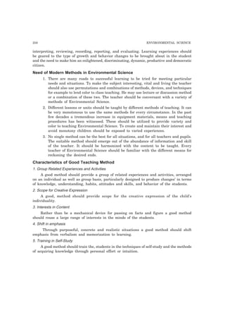 258 ENVIRONMENTAL SCIENCE
interpreting, reviewing, recording, reporting, and evaluating. Learning experiences should
be geared to the type of growth and behavior changes to be brought about in the student
and the need to make him an enlightened, discriminating, dynamic, productive and democratic
citizen.
Need of Modern Methods in Environmental Science
1. There are many roads to successful learning to be tried for meeting particular
needs and situations. To make the subject interesting, vital and living the teacher
should also use permutations and combinations of methods, devices, and techniques
for example to lend color to class teaching. He may use lecture or discussion method
or a combination of these two. The teacher should be conversant with a variety of
methods of Environmental Science.
2. Different lessons or units should be taught by different methods of teaching. It can
be very monotonous to use the same methods for every circumstance. In the past
few decades a tremendous increase in equipment materials, means and teaching
procedures has been witnessed. These should be utilized to provide variety and
color to teaching Environmental Science. To create and maintain their interest and
avoid monotony children should be exposed to varied experiences.
3. No single method can be the best for all situations, and for all teachers and pupils.
The suitable method should emerge out of the abundance of information and skill
of the teacher. It should be harmonized with the content to be taught. Every
teacher of Environmental Science should be familiar with the different means for
reckoning the desired ends.
Characteristics of Good Teaching Method
1. Group Related Experiences and Activities
A good method should provide a group of related experiences and activities, arranged
on an individual as well as group basis, particularly designed to produce changes’ in terms
of knowledge, understanding, habits, attitudes and skills, and behavior of the students.
2. Scope for Creative Expression
A good, method should provide scope for the creative expression of the child’s
individuality.
3. Interests in Content
Rather than be a mechanical device for passing on facts and figure a good method
should rouse a large range of interests in the minds of the students.
4. Shift in emphasis
Through purposeful, concrete and realistic situations a good method should shift
emphasis from verbalism and memorization to learning.
5. Training in Self-Study
A good method should train the, students in the techniques of self-study and the methods
of acquiring knowledge through personal effort or intuition.
 