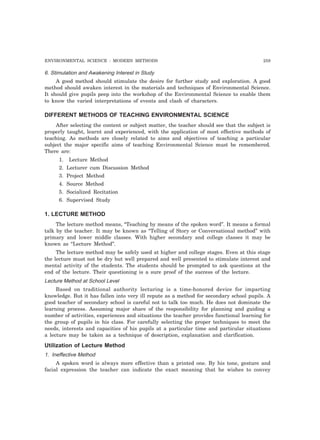 ENVIRONMENTAL SCIENCE : MODERN METHODS 259
6. Stimulation and Awakening Interest in Study
A good method should stimulate the desire for further study and exploration. A good
method should awaken interest in the materials and techniques of Environmental Science.
It should give pupils peep into the workshop of the Environmental Science to enable them
to know the varied interpretations of events and clash of characters.
DIFFERENT METHODS OF TEACHING ENVIRONMENTAL SCIENCE
After selecting the content or subject matter, the teacher should see that the subject is
properly taught, learnt and experienced, with the application of most effective methods of
teaching. As methods are closely related to aims and objectives of teaching a particular
subject the major specific aims of teaching Environmental Science must be remembered.
There are:
1. Lecture Method
2. Lecturer cum Discussion Method
3. Project Method
4. Source Method
5. Socialized Recitation
6. Supervised Study
1. LECTURE METHOD
The lecture method means, “Teaching by means of the spoken word”. It means a formal
talk by the teacher. It may be known as “Telling of Story or Conversational method” with
primary and lower middle classes. With higher secondary and college classes it may be
known as “Lecture Method”.
The lecture method may be safely used at higher and college stages. Even at this stage
the lecture must not be dry but well prepared and well presented to stimulate interest and
mental activity of the students. The students should be prompted to ask questions at the
end of the lecture. Their questioning is a sure proof of the success of the lecture.
Lecture Method at School Level
Based on traditional authority lecturing is a time-honored device for imparting
knowledge. But it has fallen into very ill repute as a method for secondary school pupils. A
good teacher of secondary school is careful not to talk too much. He does not dominate the
learning process. Assuming major share of the responsibility for planning and guiding a
number of activities, experiences and situations the teacher provides functional learning for
the group of pupils in his class. For carefully selecting the proper techniques to meet the
needs, interests and capacities of his pupils at a particular time and particular situations
a lecture may be taken as a technique of description, explanation and clarification.
Utilization of Lecture Method
1. Ineffective Method
A spoken word is always more effective than a printed one. By his tone, gesture and
facial expression the teacher can indicate the exact meaning that he wishes to convey
 