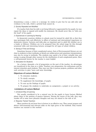 260 ENVIRONMENTAL SCIENCE
dramatizing a scene, a story or a message, he wishes to give but he can add color and
vividness to his talk, which a printed book cannot do.
2. Quickly Repeated and Modified
If a teacher feels that his talk is not being followed or appreciated by his pupils, he may
repeat the ideas or expand arid modify his statement. He should never like, to “talk over
the head” of his pupils.
3. Experiences in Learning by Hearing
In democratic countries children in schools must be trained for adult life so that they
may participate fully and effectively in affairs of national and international importance as
democratic citizens. Lectures and talks play an important part in adult life whether one is
a leader or follower. Children are to be prepared from the school stage for this through
occasional talks and interesting lectures arranged for all types of school children.
4. Saving of Time and Energy
Sometimes because of their complicated nature, facts of Environmental Science are not
clear to students in their textbooks as details are seldom given and sometimes interpretations
may also be wrong in textbooks. The students may spend a lot of their valuable time and
energy in going through other sources for the clarification of such complicated points. Here
a well-presented lecture by the teacher is most helpful.
5. Stimulation for Students
As a lecture, demands a lot of preparation on the part of the teacher, its advantages
are transferred to the class as a whole. Teachers own preparation, his enthusiasm and his
interest stimulate good students. They may now like to pursue projects, problems and other
such activities to gain “more and more knowledge.
Objectives of Lecture Method
1. To stimulate students.
2. To clarify concepts.
3. To supplement the knowledge, of pupils.
4. To sum up the findings of pupils.
5. To prepare the students to undertake an assignment, a project or an activity.
Limitations of Lecture Method
1. Unnatural Way of Learning
Not usually considered to be a natural way for the pupils to learn Lecture Method
places them in the position of passive listeners. During the course of the talk, they may
wander off to some more pleasant thoughts and may not attend to the talk at all.
2. Requires Trained Teachers
Many teachers do not know how to lecture in an effective way. They cannot prepare and
deliver well-connected and relevant talks on the topic given in the textbook. Only trained
teachers can succeed in this method.
 