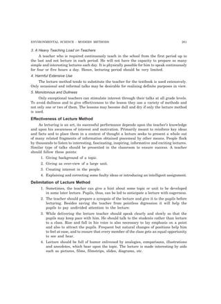 ENVIRONMENTAL SCIENCE : MODERN METHODS 261
3. A Heavy Teaching Load on Teachers
A teacher who is required continuously teach in the school from the first period up to
the last and not lecture in each period. He will not have the capacity to prepare so many
simple and interesting lectures each day. It is physically possible for him to speak continuously
for four or five hours a day. Hence, lecturing period should be very limited.
4. Harmful Extensive Use
The lecture method tends to substitute the teacher for the textbook is used extensively.
Only occasional and informal talks may be desirable for realizing definite purposes in view.
5. Monotonous and Dullness
Only exceptional teachers can stimulate interest through their talks at all grade levels.
To avoid dullness and to give effectiveness to the lesson they use a variety of methods and
not only one or two of them. The lessons may become dull and dry if only the lecture method
is used.
Effectiveness of Lecture Method
As lecturing is an art, its successful performance depends upon the teacher’s knowledge
and upon his awareness of interest and motivation. Primarily meant to reinforce key ideas
and facts and to place them in a context of thought a lecture seeks to present a whole out
of many related fragments of information obtained piecemeal by other means. People flock
by thousands to listen to interesting, fascinating, inspiring, informative and exciting lectures.
Similar type of talks should be presented in the classroom to ensure success. A teacher
should follow these points:
1. Giving background of a topic.
2. Giving as over-view of a large unit.
3. Creating interest in the people.
4. Explaining and correcting some faulty ideas or introducing an intelligent assignment.
Delimitation of Lecture Method
1. Sometimes, the teacher can give a hint about some topic or unit to be developed
in some later lecture. Pupils, thus, can be led to anticipate a lecture with eagerness.
2. The teacher should prepare a synopsis of the lecture and give it to the pupils before
lecturing. Besides saving the teacher from pointless digression it will help the
pupils to pay undivided attention to the lecture.
3. While delivering the lecture teacher should speak clearly and slowly so that the
pupils may keep pace with him. He should talk to the students rather than lecture
to a class. Rise and fall in his voice is also necessary to lay emphasis on a point
and also to attract the pupils. Frequent but natural changes of positions help him
to feel at ease, and to ensure that every member of the class gets an equal opportunity
to see and hear.
4. Lecture should be full of humor enlivened by analogies, comparisons, illustrations
and anecdotes, which bear upon the topic. The lecture is made interesting by aids
such as pictures, films, filmstrips, slides, diagrams, etc.
 