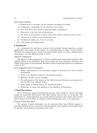 264 ENVIRONMENTAL SCIENCE
Some Topic for Debate
(i) Globalization is necessary for the economic development of India.
(ii) Capitalism is responsible for the poverty of our country.
(iii) Five Year Plans have failed to generate proper development.
(iv) Democracy is the best form of government.
(v) For forms of Government let fools contest that which is governed least is best.
(vi) Democracy in India is more formal than real.
(vii) Fundamental rights are of no use in India.
(viii) Used needs total disarmament.
4. Symposium
In a symposium the participants present to the audience through speeches or proper
reading their views about various aspects of a selected problem or topic. To quote Struck,
“We think of a symposium as a. group of comments, either, spoken or written; which portrays
contrasting or at least different points of view”.
Objective of Symposium
The objective of the symposium is to clarify thoughts upon controversial questions. The
audience listens to the discussion. Each person forms his own conclusions concerning the
validity of the points of view presented. The ideal number of pupil participants in a symposium
is four or five.
Some Suggested Topics for Symposium
1. Proper organization of the community project is necessary for rural economic
development.
2. Profit is the dominant motive in all-economic ventures.
3. Mahatma Gandhi and his thoughts.
4. The achievement of the Aryans in the fields of science, literature, government, art
and the life of an ordinary Indian.
5. Super leader in Indian History Pt. Jawaharlal Nehru.
6. Declaration of assets and liabilities of the Members of Parliament.
5. Panel Discussions
It is a discussion among selected group persons, large enough for variety and small
enough for purposeful deliberations. The ideal number may be four to six persons. The
participants in a panel discussion are usually eminent persons in their fields. They present
various points of view before an audience, which subsequently joins in the discussion.
Purpose of Panel Discussion
The purpose of panel discussion is to get important facts from different angles, to
stimulate thinking and lay a basis for wide participation. The members among them make
no speeches only informal conversations take place.
 