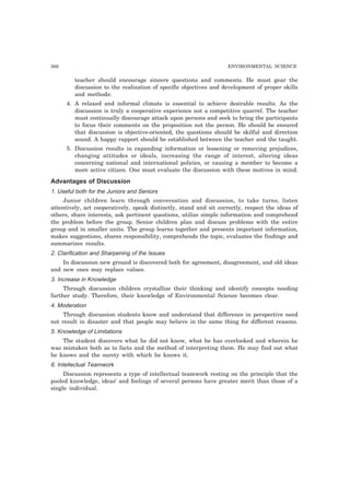 266 ENVIRONMENTAL SCIENCE
teacher should encourage sincere questions and comments. He must gear the
discussion to the realization of specific objectives and development of proper skills
and methods:
4. A relaxed and informal climate is essential to achieve desirable results. As the
discussion is truly a cooperative experience not a competitive quarrel. The teacher
must continually discourage attack upon persons and seek to bring the participants
to focus their comments on the proposition not the person. He should be ensured
that discussion is objective-oriented, the questions should be skilful and direction
sound. A happy rapport should be established between the teacher and the taught.
5. Discussion results in expanding information or lessening or removing prejudices,
changing attitudes or ideals, increasing the range of interest, altering ideas
concerning national and international policies, or causing a member to become a
more active citizen. One must evaluate the discussion with these motives in mind.
Advantages of Discussion
1. Useful both for the Juniors and Seniors
Junior children learn through conversation and discussion, to take turns, listen
attentively, act cooperatively, speak distinctly, stand and sit correctly, respect the ideas of
others, share interests, ask pertinent questions, utilize simple information and comprehend
the problem before the group. Senior children plan and discuss problems with the entire
group and in smaller units. The group learns together and presents important information,
makes suggestions, shares responsibility, comprehends the topic, evaluates the findings and
summarizes results.
2. Clarification and Sharpening of the Issues
In discussion new ground is discovered both for agreement, disagreement, and old ideas
and new ones may replace values.
3. Increase in Knowledge
Through discussion children crystallize their thinking and identify concepts needing
further study. Therefore, their knowledge of Environmental Science becomes clear.
4. Moderation
Through discussion students know and understand that difference in perspective need
not result in disaster and that people may believe in the same thing for different reasons.
5. Knowledge of Limitations
The student discovers what he did not know, what he has overlooked and wherein he
was mistaken both as to facts and the method of interpreting them. He may find out what
he knows and the surety with which he knows it.
6. Intellectual Teamwork
Discussion represents a type of intellectual teamwork resting on the principle that the
pooled knowledge, ideas’ and feelings of several persons have greater merit than those of a
single individual.
 
