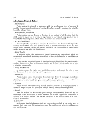 270 ENVIRONMENTAL SCIENCE
Advantages of Project Method
1. Psychological.
Project method is planned in accordance with the psychological laws of learning. It
provides the most natural conditions of learning. Therefore, the child remembers the principles
learnt for a longer time.
2. Freedoms and Self-direction
Project method has an element of freedom. It is a method of self-direction. In it the
child learns to improvise, to invent, to experiment, to know in all ways possible and to
translate the knowledge into action. Thus, it develops the creative mind.
3. According to Maturity
According to the psychological concepts of maturation the Project method provides
learning material that suits one’s particular stage of mental development. While the more
mature pupils are given abstract and difficult features of the task in hand the simple leaner
are left to the others who are slow learners.
4. Social Benefits
As separate groups take responsibility for making their own contributions, which are
subsequently pooled and become the class effort, project method results in social benefits.
5. Training
Project method provides training for social adjustment. It develops the pupil’s capacity
to adapt themselves to their environment, to make use of whatever is available and to meet
a situation resourcefully.
6. Doing after Knowing
In project method the pupils learn and do because they understand the value of what
they learn and do in the carrying out their purpose. .
7. Democratic
Project method trains children in a democratic way of life. It encourages them to co-
operate, to think and act together of a common goal. Teaching students to be responsible,
it gives them freedom within the framework of cooperative democracy.
8. Practical
Project method provides learning through practical problems by encouraging pupils to
achieve a deeper insight into principles through actually seeing them in operation.
9. Growth
Both the student and the teacher grow through project method. Stimulated by and
encouraged in his exploration of many materials the student approaches other areas of
learning in a similar manner. The teacher also grows in his understanding of a child’s
creative development.
10. Evaluation
An intrinsic standard of evaluation is set up in project method. As the pupils learn to
evaluate their own work, this evaluation reveals the mistakes and helps in rapid progress
and true learning.
 