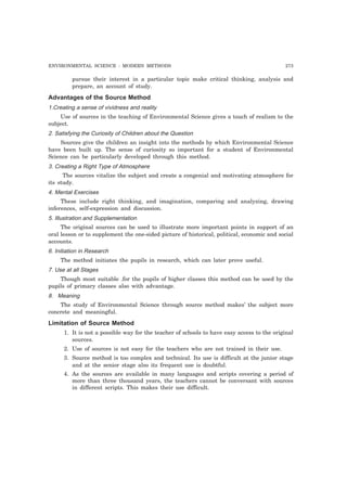 ENVIRONMENTAL SCIENCE : MODERN METHODS 273
pursue their interest in a particular topic make critical thinking, analysis and
prepare, an account of study.
Advantages of the Source Method
1.Creating a sense of vividness and reality
Use of sources in the teaching of Environmental Science gives a touch of realism to the
subject.
2. Satisfying the Curiosity of Children about the Question
Sources give the children an insight into the methods by which Environmental Science
have been built up. The sense of curiosity so important for a student of Environmental
Science can be particularly developed through this method.
3. Creating a Right Type of Atmosphere
The sources vitalize the subject and create a congenial and motivating atmosphere for
its study.
4. Mental Exercises
These include right thinking, and imagination, comparing and analyzing, drawing
inferences, self-expression and discussion.
5. Illustration and Supplementation
The original sources can be used to illustrate more important points in support of an
oral lesson or to supplement the one-sided picture of historical, political, economic and social
accounts.
6. Initiation in Research
The method initiates the pupils in research, which can later prove useful.
7. Use at all Stages
Though most suitable .for the pupils of higher classes this method can be used by the
pupils of primary classes also with advantage.
8. Meaning
The study of Environmental Science through source method makes’ the subject more
concrete and meaningful.
Limitation of Source Method
1. It is not a possible way for the teacher of schools to have easy access to the original
sources.
2. Use of sources is not easy for the teachers who are not trained in their use.
3. Source method is too complex and technical. Its use is difficult at the junior stage
and at the senior stage also its frequent use is doubtful.
4. As the sources are available in many languages and scripts covering a period of
more than three thousand years, the teachers cannot be conversant with sources
in different scripts. This makes their use difficult.
 