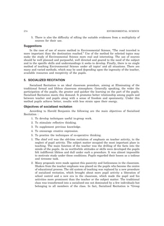 274 ENVIRONMENTAL SCIENCE
5. There is also the difficulty of sifting the suitable evidences from a multiplicity of
sources for their use.
Suggestions
In the case of use of source method in Environmental Science, “The road traveled is
more important than the destination reached.” Use of the method for selected topics may
make the study of Environmental Science more real and interesting. The use of sources
should be well planned and purposeful, well directed and geared to the need of the subject
and to the specific skills and understandings it seeks to develop. Finally, there is no single
method of teaching Environmental Science under all topics’ and all situations. There are
many and varied methods, which may be used depending upon the ingenuity of the teacher,
available resources and receptivity of the pupils.
5. SOCIALIZED RECITATION
Socialized Recitation is an ideal classroom procedure, aiming at Eliminating of the
traditional formal and lifeless classroom atmosphere. Generally speaking, the wider the
participation of the pupils, the greater and quicker the learning on the part of the pupils.
Socialized Recitation meets this demand. It promotes better relationship among pupils and
between teacher and pupils along with a sense of freedom and spontaneity. Under this
method pupils achieve better, results with less strain upon their energy.
Objectives of socialized recitation
According to Harold Benjamin the following are the main objectives of Socialized
Recitation :
1. To develop techniques useful in-group work.
2. To stimulate reflective thinking.
3. To supplement previous knowledge.
4. To encourage creative expression.
5. To practice the techniques of co-operative thinking.
1. The chief evil was the old-time recitation of emphasis on teacher activity, to the
neglect of pupil activity. The subject matter occupied the most important place in
teaching. The main function of the teacher was the drilling of the facts into the
minds of the pupils. As no worthwhile attitudes or skills were developed the pupils
felt indifferent lifeless and dull under such a procedure. It was almost impossible
to motivate study under these conditions. Pupils regarded their lesson as a tedious
and tiresome task.
2. Many proposals were made against this passivity and listlessness in the classroom.
Shaken from the teacher emphasis was placed on the pupils who become the centre
of educational process. The old system of teaching was replaced by a new procedure
of socialized recitation, which brought about more pupil activity a liberation of
school control and a new era in the classroom, which made the pupil and his
activities more prominent than the teacher or the subject matter. The traditional
class was transformed into a socialized one not dominated by a few individuals but
belonging to all members of the class. In fact, Socialized Recitation is “Group
 