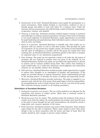 276 ENVIRONMENTAL SCIENCE
2. Socialization of the child. Socialized Recitation trains pupils for participation in a
social environment, which implies freedom in conversation, readiness to mix in
friendly groups and ability to work with others for a common cause. Under the
stimulus of group consciousness, the child develops a spirit of initiative, organization,
co-operation, courtesy and goodwill.
3. Training in leadership. Socialized recitation method imparts training in initiative
and leadership. In ordinary classroom procedure, training in these traits of character
is very much neglected. In Socialized Recitation, ample opportunities are provided
for pupil leadership and pupil planning. Each individual is given a chance to express
what he feels and thinks.
4. Spirit of co-operation. Socialized Recitation is possible only when pupils are co-
operative with one another as well as with their teacher. This develops the spirit
of co-operation. In our present day complex society, the feeling of inter-dependence
and the spirit of willingness to sacrifice self for the group are needed more than
anything else. As Socialized Recitation contributes greatly to this ideal, it occupies’
an important place in our educational programmed.
5. Clear thinking. The pupil was not expected to think at all under the old system of
recitation. He was required to produce what was given in the textbook. In new
Socialized Recitation method only pupils are provided with opportunities to discuss
to criticize and to evaluate problem facing them. This creates clear thinking so
much needed today. In a newly born democracy sound judgment and constructive
criticism are not possible without clear thinking.
6. Self-expression. Socialized Recitation method provides ample opportunities to pupils
to express their thoughts in an atmosphere of freedom and spontaneity. If the
pupils are provided chances to express themselves” better understanding prevails
in the learning process. It develops the power of talking and expressing oneself.
7. Motivation. Socialized Recitation provides motivation. The pupil is engaged in a co-
operative task with the list of the group. Each pupil begins to feel his responsibility.
In accomplishing the work at hand everyone tries to do his very best for the group.
This motivates learning essential in all teaching procedures. .
Delimitation of Socialized Recitation
1. Inadequate acquisition and mastery. The use of this method is not adequate for the
acquisition and mastery of subject matter. Much time is uselessly wasted in
Socialized Recitation procedure.
2. Wandering away from the subject. This method creates the tendency of the class to
wander away from the subject. By careful guidance the teacher must lead the class
to the point at issue through his tact and resourcefulness. He should be merely a
stage-setter and a passive spectator of the lesson.
3. Futile discussion. Socialized recitation may lead to futile discussion. Some students
argue things for the sake of argument. Others argue simply to prove their point,
though it has no direct connection with the lesson and topic in hand. Here the
teacher should be alert enough to prevent useless debates.
 