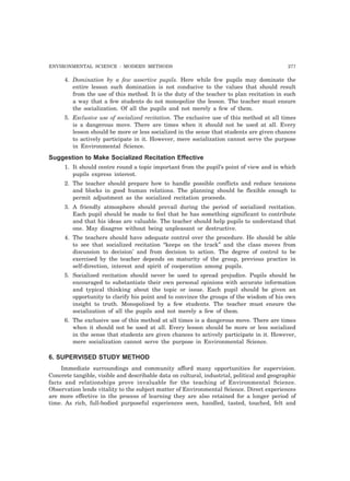 ENVIRONMENTAL SCIENCE : MODERN METHODS 277
4. Domination by a few assertive pupils. Here while few pupils may dominate the
entire lesson such domination is not conducive to the values that should result
from the use of this method. It is the duty of the teacher to plan recitation in such
a way that a few students do not monopolize the lesson. The teacher must ensure
the socialization. Of all the pupils and not merely a few of them.
5. Exclusive use of socialized recitation. The exclusive use of this method at all times
is a dangerous move. There are times when it should not be used at all. Every
lesson should be more or less socialized in the sense that students are given chances
to actively participate in it. However, mere socialization cannot serve the purpose
in Environmental Science.
Suggestion to Make Socialized Recitation Effective
1. It should centre round a topic important from the pupil’s point of view and in which
pupils express interest.
2. The teacher should prepare how to handle possible conflicts and reduce tensions
and blocks in good human relations. The planning should be flexible enough to
permit adjustment as the socialized recitation proceeds.
3. A friendly atmosphere should prevail during the period of socialized recitation.
Each pupil should be made to feel that he has something significant to contribute
and that his ideas are valuable. The teacher should help pupils to understand that
one. May disagree without being unpleasant or destructive.
4. The teachers should have adequate control over the procedure. He should be able
to see that socialized recitation “keeps on the track” and the class moves from
discussion to decision’ and from decision to action. The degree of control to be
exercised by the teacher depends on maturity of the group, previous practice in
self-direction, interest and spirit of cooperation among pupils.
5. Socialized recitation should never be used to spread prejudice. Pupils should be
encouraged to substantiate their own personal opinions with accurate information
and typical thinking about the topic or issue. Each pupil should be given an
opportunity to clarify his point and to convince the groups of the wisdom of his own
insight to truth. Monopolized by a few students. The teacher must ensure the
socialization of all the pupils and not merely a few of them.
6. The exclusive use of this method at all times is a dangerous move. There are times
when it should not be used at all. Every lesson should be more or less socialized
in the sense that students are given chances to actively participate in it. However,
mere socialization cannot serve the purpose in Environmental Science.
6. SUPERVISED STUDY METHOD
Immediate surroundings and community afford many opportunities for supervision.
Concrete tangible, visible and describable data on cultural, industrial, political and geographic
facts and relationships prove invaluable for the teaching of Environmental Science.
Observation lends vitality to the subject matter of Environmental Science. Direct experiences
are more effective in the process of learning they are also retained for a longer period of
time. As rich, full-bodied purposeful experiences seen, handled, tasted, touched, felt and
 