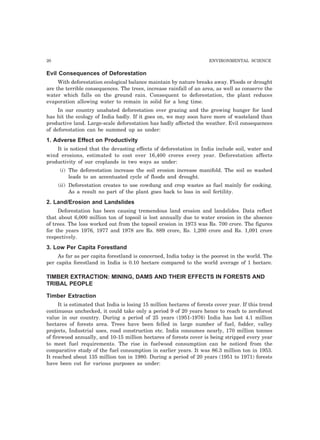 20 ENVIRONMENTAL SCIENCE
Evil Consequences of Deforestation
With deforestation ecological balance maintain by nature breaks away. Floods or drought
are the terrible consequences. The trees, increase rainfall of an area, as well as conserve the
water which falls on the ground rain. Consequent to deforestation, the plant reduces
evaporation allowing water to remain in solid for a long time.
In our country unabated deforestation over grazing and the growing hunger for land
has hit the ecology of India badly. If it goes on, we may soon have more of wasteland than
productive land. Large-scale deforestation has badly affected the weather. Evil consequences
of deforestation can be summed up as under:
1. Adverse Effect on Productivity
It is noticed that the devasting effects of deforestation in India include soil, water and
wind erosions, estimated to cost over 16,400 crores every year. Deforestation affects
productivity of our croplands in two ways as under:
(i) The deforestation increase the soil erosion increase manifold. The soil so washed
leads to an accentuated cycle of floods and drought.
(ii) Deforestation creates to use cowdung and crop wastes as fuel mainly for cooking.
As a result no part of the plant goes back to loss in soil fertility.
2. Land/Erosion and Landslides
Deforestation has been causing tremendous land erosion and landslides. Data reflect
that about 6,000 million ton of topsoil is lost annually due to water erosion in the absence
of trees. The loss worked out from the topsoil erosion in 1973 was Rs. 700 crore. The figures
for the years 1976, 1977 and 1978 are Rs. 889 crore, Rs. 1,200 crore and Rs. 1,091 crore
respectively.
3. Low Per Capita Forestland
As far as per capita forestland is concerned, India today is the poorest in the world. The
per capita forestland in India is 0.10 hectare compared to the world average of 1 hectare.
TIMBER EXTRACTION: MINING, DAMS AND THEIR EFFECTS IN FORESTS AND
TRIBAL PEOPLE
Timber Extraction
It is estimated that India is losing 15 million hectares of forests cover year. If this trend
continuous unchecked, it could take only a period 9 of 20 years hence to reach to zeroforest
value in our country. During a period of 25 years (1951-1976) India has lost 4.1 million
hectares of forests area. Trees have been felled in large number of fuel, fodder, valley
projects, Industrial uses, road construction etc. India consumes nearly, 170 million tonnes
of firewood annually, and 10-15 million hectares of forests cover is being stripped every year
to meet fuel requirements. The rise in fuelwood consumption can be noticed from the
comparative study of the fuel consumption in earlier years. It was 86.3 million ton in 1953.
It reached about 135 million ton in 1980. During a period of 20 years (1951 to 1971) forests
have been cut for various purposes as under:
 