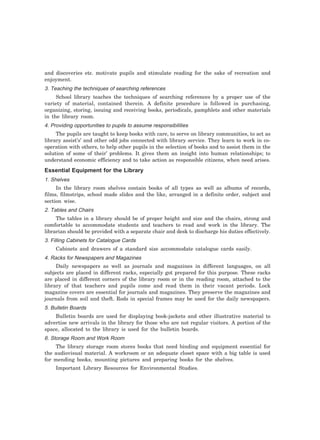 and discoveries etc. motivate pupils and stimulate reading for the sake of recreation and
enjoyment.
3. Teaching the techniques of searching references
School library teaches the techniques of searching references by a proper use of the
variety of material, contained therein. A definite procedure is followed in purchasing,
organizing, storing, issuing and receiving books, periodicals, pamphlets and other materials
in the library room.
4. Providing opportunities to pupils to assume responsibilities
The pupils are taught to keep books with care, to serve on library communities, to act as
library assist’s’ and other odd jobs connected with library service. They learn to work in co-
operation with others, to help other pupils in the selection of books and to assist them in the
solution of some of their’ problems. It gives them an insight into human relationships; to
understand economic efficiency and to take action as responsible citizens, when need arises.
Essential Equipment for the Library
1. Shelves
In the library room shelves contain books of all types as well as albums of records,
films, filmstrips, school made slides and the like, arranged in a definite order, subject and
section wise.
2. Tables and Chairs
The tables in a library should be of proper height and size and the chairs, strong and
comfortable to accommodate students and teachers to read and work in the library. The
librarian should be provided with a separate chair and desk to discharge his duties effectively.
3. Filling Cabinets for Catalogue Cards
Cabinets and drawers of a standard size accommodate catalogue cards easily.
4. Racks for Newspapers and Magazines
Daily newspapers as well as journals and magazines in different languages, on all
subjects are placed in different racks, especially got prepared for this purpose. These racks
are placed in different corners of the library room or in the reading room, attached to the
library of that teachers and pupils come and read them in their vacant periods. Lock
magazine covers are essential for journals and magazines. They preserve the magazines and
journals from soil and theft. Rods in special frames may be used for the daily newspapers.
5. Bulletin Boards
Bulletin boards are used for displaying book-jackets and other illustrative material to
advertise new arrivals in the library for those who are not regular visitors. A portion of the
space, allocated to the library is used for the bulletin boards.
6. Storage Room and Work Room
The library storage room stores books that need binding and equipment essential for
the audiovisual material. A workroom or an adequate closet space with a big table is used
for mending books, mounting pictures and preparing books for the shelves.
Important Library Resources for Environmental Studies.
 