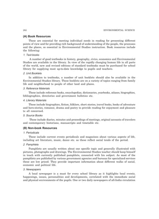 282 ENVIRONMENTAL SCIENCE
(A) Book Resources
These are essential for meeting individual needs in reading for presenting different
points of view and for providing rich background of understanding of the people, the processes
and the places, so essential in Environmental Studies instruction. Book resources include
the following:
1. Text-books
A number of good textbooks in history, geography, civics, economics and Environmental
Studies are available in the library. In view of the rapidly changing human life in all parts
of the world, new and revised editions of standard textbooks must be purchased for school
library for supplying most up-to-date knowledge to pupils and teachers.
2. Unit Booklets
In addition to textbooks, a number of unit booklets should also be available in the
Environmental Studies library. These booklets are on a variety of topics ranging from family
life and neighborhood to people of other land and places.
3. Reference Materials
These include reference books, encyclopedias, dictionaries, yearbooks, atlases, biographies,
bibliographies, directories and government bulletins etc.
4. Literary Materials
These include biographies, fiction, folklore, short stories, travel books, books of adventure
and hero-stories, romance, drama and poetry to provide reading for enjoyment and pleasure
to all concerned.
5. Source Books
These include diaries, minutes and proceedings of meetings, original accounts of travelers
and contemporary historians, manuscripts and timetable etc.
(B) Non-book Resources
1. Periodicals
These include current events periodicals and magazines about various aspects of life,
including art literature, music, dance etc. as these reflect social tends of the period.
2. Pamphlets
Pamphlets are usually written about one specific topic and generally illustrated with
pictures, photographs and drawings. The Environmental Studies teacher should keep himself
in touch with currently published pamphlets, connected with his subject. As most of the
pamphlets are published by various government agencies and bureaus for specialized services
these are low priced. They provide important information about different walks of social,
economic and political life.
3. Newspapers
A local newspaper is a must for every school library as it highlights local events,
happenings, issues, personalities and developments, correlated with the immediate social
and physical environments of the pupils. One or two daily newspapers of all-India circulation
 