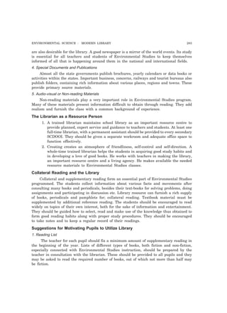 ENVIRONMENTAL SCIENCE : MODERN LIBRARY 283
are also desirable for the library. A good newspaper is a mirror of the world events. Its study
is essential for all teachers and students of Environmental Studies to keep themselves
informed of all that is happening around them in the national and international fields.
4. Special Documents and Publications
Almost all the state governments publish brochures, yearly calendars or data books or
activities within the states. Important business, concerns, railways and tourist bureaus also
publish folders, containing rich information about various places, regions and towns. These
provide primary source materials.
5. Audio-visual or Non-reading Materials
Non-reading materials play a very important role in Environmental Studies program.
Many of these materials present information difficult to obtain through reading. They add
realism and furnish the class with a common background of experience.
The Librarian as a Resource Person
1. A trained librarian maintains school library as an important resource centre to
provide planned, expert service and guidance to teachers and students. At least one
full-time librarian, with a permanent assistant should be provided to every secondary
SCDOOI. They should be given a separate workroom and adequate office space to
function effectively.
2. Creating creates an atmosphere of friendliness, self-control and self-direction. A
whole-time trained librarian helps the students in acquiring good study habits and
in developing a love of good books. He works with teachers in making the library,
an important resource centre and a living agency. He makes available the needed
resource materials to Environmental Studies classes.
Collateral Reading and the Library
Collateral and supplementary reading form an essential part of Environmental Studies
programmed. The students collect information about various facts and movements after
consulting many books and periodicals, besides their text-books for solving problems, doing
assignments and participating in discussion etc. Library resource can furnish a rich supply
of books, periodicals and pamphlets for; collateral reading. Textbook material must be
supplemented by additional reference reading. The students should be encouraged to read
widely on topics of their own interest, both for the sake of information and entertainment.
They should be guided how to select, read and make use of the knowledge thus obtained to
form good reading habits along with proper study procedures. They should be encouraged
to take notes and to keep a regular record of their readings.
Suggestions for Motivating Pupils to Utilize Library
1. Reading List
The teacher for each pupil should fix a minimum amount of supplementary reading in
the beginning of the year. Lists of different types of books, both fiction and non-fiction,
especially connected with Environmental Studies instruction, should be prepared by the
teacher in consultation with the librarian. These should be provided to all pupils and they
may be asked to read the required number of books, out of which not more than half may
be fiction.
 