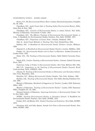 ENVIRONMENTAL SCIENCE : MODERN LIBRARY 285
Brown, C.F., The Environmental History Room. London, Historical Association, Pamphlet
No. 86, 1948,
Chaudhary, K.P., Audio-Visual Aids in Teaching Indian Environmental History. Delhi,
Atma Ram & Sons, 1965.
Chaudhary, K.P., Contents of Environmental History in Indian Schools. New Delhi,
Ministry of Education, Government of India, 1953.
Chaudhary, K.P., The Effective Teaching of Environmental Environmental Studies in
India. A Handbook for Environmental Studies Teachers, New Delhi, NCERT, 1975.
Chaudhary, K.P., Preparation of Lesson Notes. Calcutta, Bookland, 1955.
Dale, E., Audio-Visual Methods in Teaching, New York, Dryden/Press 1954.
Dobbson, D.P., A Handbook for Environmental Studies Teachers. London, Methuen,
1929.
Dymond, D., A Handbook for Environmental Studies Teachers. London, McMilan, 1929.
Findlay, I.J., Environmental Studies and its Place’ in Education. London,University of
London Press, 1923.
Ghate, V.D., The Teaching of Environmental Studies, Delhi Oxford University Press,
1973.
Ghosh, K.D., Creative Teaching of Environmental Studies. Calcutta, Oxford University
Press, 1951.
Gustavson, Carlg, A Preface to Environmental Studies. New York, McGraw Hill, 1955.
Hill, C.P., Suggestions on the Teaching of Environmental Studies Towards World
Understanding. Paris, UNESCO, 1954.
Johnson, H. Teaching of Environmental Studies in Elementary and Secondary Schools.
New York, Macmillan, 1942.
Knowlton, D.C. Making Environmental Studies Graphic. New York, Scribner, 1925.
Kochhar, S.K., Teaching of Environmental Studies. New Delhi, Sterling Publishers Pvt.
Ltd, 1989.
Ministry of Education, Handbook of Suggestions for Teachers, London, H.M. Stationery
Office, 1950.
Ministry of Education, Teaching of Environmental Studies.” London, H.M. Stationery
Office, Pamphlet No. 23, 1950.
National Institute of Education, Improving Instruction in Environmental Studies. Vol.
II, New Delhi, 1969.
NCERT, Teaching Environmental Studies in Secondary Schools. A Handbook for
Environmental Studies Teachers. New Delhi, NCERT, 1970.
Pandey, B.N. and Khosla, D.N., Student Teaching and Evaluation. New Delhi, NCERT,
1974.
Srivastava, H.S. and Udin, Qamar, Sample Unit Tests in Environmental Studies. New
Delhi, NCERT, 1982.
 
