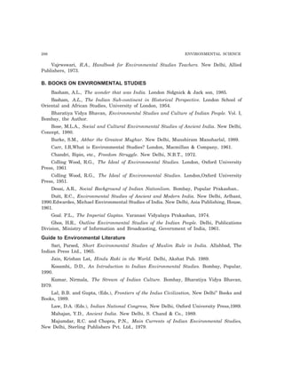 286 ENVIRONMENTAL SCIENCE
Vajrwswari, R.A., Handbook for Environmental Studies Teachers. New Delhi, Allied
Publishers, 1973.
B. BOOKS ON ENVIRONMENTAL STUDIES
Basham, A.L., The wonder that was India. London Sidgnick & Jack son, 1985.
Basham, A.L., The Indian Sub-continent in Historical Perspective. London School of
Oriental and African Studies, University of London, 1954.
Bharatiya Vidya Bhavan, Environmental Studies and Culture of Indian People. Vol. I,
Bombay, the Author.
Bose, M.L.A., Social and Cultural Environmental Studies of Ancient India. New Delhi,
Concept, 1980.
Burke, S.M., Akbar the Greatest Mughar. New Delhi, Munshiram Manoharlal, 1989.
Carr, I.R,What is Environmental Studies? London, Macmillan & Company, 1961.
Chandri, Bipin, etc., Freedom Struggle. New Delhi, N.B.T., 1972.
Colling Wood, R.G., The Ideal of Environmental Studies. London, Oxford University
Press, 1961
Colling Wood, R.G., The Ideal of Environmental Studies. London,Oxford University
Press, 1951.
Desai, A.R., Social Background of Indian Nationlism. Bombay, Popular Prakashan..
Dutt, R.C., Environmental Studies of Ancient and Modern India. New Delhi, Arlbant,
1990.Edwardes, Michael Environmental Studies of India. New Delhi, Asia Publishing, House,
1961.
Goal. P.L., The Imperial Guptas. Varanasi Vidyalaya Prakashan, 1974.
Ghos, H.R., Outline Environmental Studies of the Indian People. Delhi, Publications
Division, Ministry of Information and Broadcasting, Government of India, 1961.
Guide to Environmental Literature
Sari, Parsed, Short Environmental Studies of Muslim Rule in India. Allahbad, The
Indian Press Ltd., 1965.
Jain, Krishan Lat, Hindu Raki in the World. Delhi, Akshat Pub. 1989.
Kosambi,. D.D., An Introduction to Indian Environmental Studies. Bombay, Popular,
1990.
Kumar, Nirmala, The Stream of Indian Culture. Bombay, Bharatiya Vidya Bhavan,
I979.
Lal, B.B. and Gupta, (Eds.), Frontiers of the Indus Civilization, New Delhi” Books and
Books, 1989.
Law, D.A. (Eds.), Indian National Congress, New Delhi, Oxford University Press,1989.
Mahajan, Y.D., Ancient India. New Delhi, S. Chand & Co., 1989.
Majumdar, R.C. and Chopra, P.N., Main Currents of Indian Environmental Studies,
New Delhi, Sterling Publishers Pvt. Ltd., 1979.
 