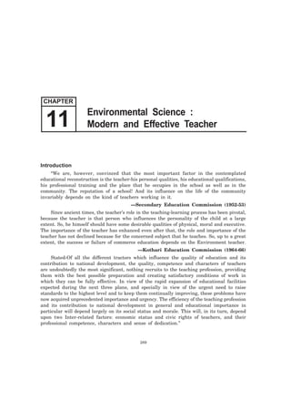 Introduction
“We are, however, convinced that the most important factor in the contemplated
educational reconstruction is the teacher-his personal qualities, his educational qualifications,
his professional training and the place that he occupies in the school as well as in the
community. The reputation of a school! And its influence on the life of the community
invariably depends on the kind of teachers working in it.
—Secondary Education Commission (1952-53)
Since ancient times, the teacher’s role in the teaching-learning process has been pivotal,
because the teacher is that person who influences the personality of the child at a large
extent. So, he himself should have some desirable qualities of physical, moral and executive.
The importance of the teacher has enhanced even after that, the role and importance of the
teacher has not declined because for the concerned subject that he teaches. So, up to a great
extent, the success or failure of commerce education depends on the Environment teacher.
—Kothari Education Commission (1964-66)
Stated-Of all the different tractors which influence the quality of education and its
contribution to national development, the quality, competence and characters of teachers
are undoubtedly the most significant, nothing recruits to the teaching profession, providing
them with the best possible preparation and creating satisfactory conditions of work in
which they can be fully effective. In view of the rapid expansion of educational facilities
expected during the next three plans, and specially in view of the urgent need to raise
standards to the highest level and to keep them continually improving, these problems have
now acquired unprecedented importance and urgency. The efficiency of the teaching profession
and its contribution to national development in general and educational importance in
particular will depend largely on its social status and morale. This will, in its turn, depend
upon two Inter-related factors: economic status and civic rights of teachers, and their
professional competence, characters and sense of dedication.”
289
CHAPTER
Environmental Science :
Modern and Effective Teacher11
 