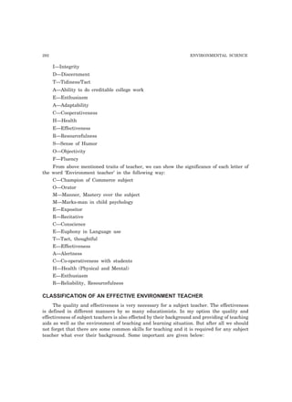 292 ENVIRONMENTAL SCIENCE
I—Integrity
D—Discernment
T—Tidiness/Tact
A—Ability to do creditable college work
E—Enthusiasm
A—Adaptability
C—Cooperativeness
H—Health
E—Effectiveness
R—Resourcefulness
S—Sense of Humor
O—Objectivity
F—Fluency
From above mentioned traits of teacher, we can show the significance of each letter of
the word ‘Environment teacher’ in the following way:
C—Champion of Commerce subject
O—Orator
M—Manner, Mastery over the subject
M—Marks-man in child psychology
E—Expositor
R—Recitative
C—Conscience
E—Euphony in Language use
T—Tact, thoughtful
E—Effectiveness
A—Alertness
C—Co-operativeness with students
H—Health (Physical and Mental)
E—Enthusiasm
R—Reliability, Resourcefulness
CLASSIFICATION OF AN EFFECTIVE ENVIRONMENT TEACHER
The quality and effectiveness is very necessary for a subject teacher. The effectiveness
is defined in different manners by so many educationists. In my option the quality and
effectiveness of subject teachers is also effected by their background and providing of teaching
aids as well as the environment of teaching and learning situation. But after all we should
not forget that there are some common skills for teaching and it is required for any subject
teacher what ever their background. Some important are given below:
 