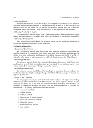 294 ENVIRONMENTAL SCIENCE
4. Resourcefulness
‘Teacher of Commerce’ should be creative and imaginative in arranging the different
available teaching means according to needs of the class. If there is no availability of any
teaching mean in the school, he can borrow the teaching means, such as Typewriter,
Duplicator, Xerox machine etc. from the community or the guardian of the students.
5. Pleasing Personality of Teacher
The Environment teacher should have a pleasing personality. Healthy physique, proper
clothes and impressive way of talking with others, are included in the pleasing personality.
6. Humorous Temperament
Jolly mood of the teacher keeps the students active and his humorous temperament
creates the suitable environment in the classroom.
Professional Qualities
1. Educational Qualifications
An Environment teacher must have some basic essential academic qualification for
teaching commerce to a particular class. Along with some basic academic qualifications, he
should have some professional qualifications for teaching purposes, i.e., B.Ed, or M.Ed. etc.
A teacher who wants to teach commerce at +2 level, should possess the B.Ed. Degree.
2. Knowledge of Subject
Environment teacher should have thorough knowledge of commerce and should have
good mastery so well that his students may get convinced of his teacher’s mastery over
subject easily. It is necessary for being a successful teacher.
3. Knowledge of Psychology
Environment teacher should have the knowledge of psychology because it helps the
teacher in understanding the child psychology, individual differences, stages of mental and
physical growth etc.
4. Ability of Self Expression
For being a good teacher, the teacher should have the ability of self-expression according
to the class standard and mental level of the students. He should express his views in lucid
language. He should not be too slow, nor unnecessarily high and shrill while teaching the
students. In between his teaching, he should take the help of blackboard to elucidate the
content/topic. The teacher should use following methods:
1. Laboratory method
2. Project method
3. Problem method
4. Analytic and Synthetic method
5. Socialized Recitation method
6. Discussion method
7. Supervised study method
8. Unit method
 