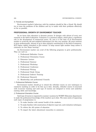 296 ENVIRONMENTAL SCIENCE
5. Friendly and Sympathetic
Environment teacher’s behaviour with his students should be like a friend. He should
try to trace the problems of the children and try to tackle with their problems effectively
as far as possible.
PROFESSIONAL GROWTH OF ENVIRONMENT TEACHER
As we know that education is dynamic process. It changes with advent of every new
research in the field of education. Commerce is a practical subject, which plays a significant
role in the development of commercial sector. So, now it is the duty of an Environment
teacher to avoid the old and outdated information’s for this very purpose. He must continue
to grow professionally, abreast of up to date scholarly contributions in the field of commerce.
R.N Tagore rightly remarked in this context “A lamp cannot light another lamp unless it
continues its own flame burning.”
An Environment teacher can avail of the following programs to grow professionally.
They are such as:
1. Professional Refresher Course
2. Professional Orientation Course
3. Extension Lecture
4. Professional Seminar
5. Professional Workshop
6. Professional Conference
7. Professional Writing
8. Professional Study Group
9. Professional Indirect Training
10. Professional Research
11. Membership and professional Councils.
1. Professional Refresher Course
Environment teacher should go to attend the refresher course on new techniques in
commerce teaching on order to be him up to date. Actually, refresher course if concerned
with in-service training and such type of courses are designed to revise and underline
existing skills and knowledge.
2. Professional Orientation Course
Such type of courses is organized in summer vacations by NCERT (Education department)
to make the professional knowledge of the teachers up to date. The main motto of organizing
such types of programmes is:
1. To make familiar with mental health of the students.
2. To make familiar with construction of objective type test, and evaluation techniques.
3. To reform the old system of education
4. To impart the latest educational researches in commerce.
 