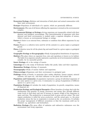 302 ENVIRONMENTAL SCIENCE
Ecosystem Ecology—Relation and interaction of both plant and animal communities with
their total environment.
Ecotype—Population of individuals of a species, which are genetically different.
Environment—The sum of all factors affecting the organisms is termed as the environmental
complex.
Environmental Biology or Ecology—Living organisms are inseparably related with their
physical and biological surroundings. This interrelationship of organisms with their
physical and biotic environments is studied under a separate discipline of science,
which is known as environmental biology or ecology.
Factor—A factor is an external force, substance or condition that affects organisms In any
way.
Fauna—Fauna is a collective term used for all the animals in a given region or geological
period.
Flora—Collective term for all the plants big and small found in a given region or geological
period.
Geographic Ecology or Eco-geography—Study of geographical distribution of organisms.
Habitat—The place where an organism lives, eats and reproduces is known as its habitat.
The habit of an organism actually represents a particular set of environmental conditions
suitable. for its successful growth.
Insect Ecology—It is the ecology of insects.
Limnology—It is the study of freshwater bodies like ponds, lakes and their organisms.
Mammalian Ecology—Ecology of mammals.
Oceanography—Study of marine habitat and organisms.
Palaeo-ecology—Organisms and their environment in geological past.
Pedology—Study of fossils, in particular their acidity alkalinity, humus content, mineral
contents, soil types etc., and their influence on the plant and animal life.
Population and Community—A population represents a group of individual organisms of
the same species in a given area. A community is a group of populations of different
species in a given area.
Population Ecology—It includes the study of population, its growth, competition, means
of dispersal etc.
Production Ecology and Ecological Energetic—These branches of ecology deal with the
mechanisms and quantity of energy conversion and energy flow through different
tropic levels in food chain and rate of increase in organic weight of the organisms in
space and time. The productivity is measured both in gross and net values. The total
organic production is called the gross production, and the actual gain, i.e. the gross
production minus the loss in respiration is termed as the net production, It includes
the proper management of different ecosystems so that the maximum yield can be
obtained. e.g. agriculture and horticulture.
Radiation Ecology—The gross effect of radiation and radioactive substances over the
environment and living organisms.
 