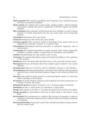 304 ENVIRONMENTAL SCIENCE
Biotic potential—The maximum reproductive rate of organisms, given unlimited resources
and ideal environmental conditions.
Birth control—Any method used to reduce births, including celibacy,. delayed marriage,
contraception; methods that prevent implantation of fertilized zygotes and induced
abortions.
Blue revolution—New techniques of fish farming that may contribute as much to human
nutrition as miracle cereal grains but also may create social and environmental
problems.
Carcinogens—Substances that cause cancer.
Carnivores—Organisms that mainly prey upon animals.
Carrying capacity—The maximum number of individuals of any species that can be
supported by a particular ecosystem on a long-term basis.
Chloroplasts—Chlorophyll-containing organelles in eukaryotic organisms; sites of
photosynthesis.
Composting—The biological degradation of organic material under aerobic (oxygen-rich)
conditions to produce compost, a nutrient-rich soil amendment and conditioner.
Conifers—Needle-bearing trees that produce seeds in cones.
Consumer—An organism that obtains energy and nutrients by feeding on other organisms
or their remains.
Deciduous—Trees and shrubs that shed their leaves at the end of the growing season.
Decomposers—Fungi and bacteria that break complex organic material I into smaller
molecules.
Desalinization—Removal of salt from water by distillation, freezing or, ultra filtration.
Desertification—Denuding and degrading a once-fertile land, initiating a desert-producing
cycle that feeds on itself and causes long-term changes in soil, climate and biota of an
area.
Diversity—The number of species present in a community (species richness), as well as the
relative abundance of each species.
Ecosystem—A specific biological community and its physical environment interacting in an
exchange of matter and energy.
Endangered species—A species considered to be in imminent danger of extinction.
Endemism—A state in which species are restricted to a single region.
Energy—The capacity to do work (i.e., to change the physical state of motion of an object).
Energy pyramid—A representation of the loss of useful energy at each step in a food
chain.
Environment—The circumstances or conditions that surround all organisms or group of
organisms as well as the complex of social or cultural conditions that affect an individual
or community.
Environmental ethics—A search for moral values and ethical principle in human relations
with the natural world.
 