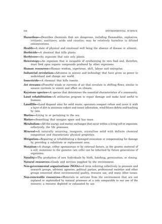 306 ENVIRONMENTAL SCIENCE
Hazardous—Describes chemicals that are dangerous, including flammables, explosives,
irritants, sanitizers, acids and caustics; may be relatively harmless in diluted
concentrations.
Health—A state of physical and emotional well being the absence of disease or ailment..
Herbicide—A chemical that kills plants.
Herbivore—An organism that eats only plants.
Heterotopy—An organism that is incapable of synthesizing its own food and, therefore,
must feed upon organic compounds produced by other organisms.
Human resources—Human wisdom, experience, skill, labour and enterprise.
Industrial revolution—Advances in science and technology that have given us power to
understand and change our world.
Insecticide—A chemical that kills insects.
Jet streams—Powerful winds or currents of air that circulate in shifting flows; similar to
oceanic currents in extent and effect on climate.
Keystone species—A species that determines the essential characteristics of a community.
Land rehabilitation—A utilitarian program to repair damage and make land useful to
humans.
Landfills—Land disposal sites for solid waste; operators compact refuse and cover it with
a layer of dirt to minimize rodent and insect infestation, wind-blown debris and leaching
by rain.
Marine—Living in or pertaining to the sea.
Matter—Something that occupies space and has mass.
Metabolism—All the energy and matter exchanges that occur within a living cell or organism;
collectively, the life processes.
Mineral—A naturally occurring, inorganic, crystalline solid with definite chemical
composition and characteristic physical properties.
Mitigation—Repairing or rehabilitating a damaged ecosystem or compensating for damage
by providing a substitute or replacement area.
Mutation—A change, either spontaneous or by external factors, in the genetic material of
a cell; mutations in the gametes (sex cells) can be inherited by future generations of
organisms.
Natality—The production of new Individuals by birth, hatching, germination, or cloning.
Natural resources—Goods and services supplied by the environment.
Non-governmental organizations (NGOs)—A term referring collectively to pressure and
research groups, advisory agencies, political parties, professional societies and other
groups concerned about environmental quality, resource use, and many other issues.
Non-renewable resources—Materials or services from the environment that are not
replaced or replenished by natural processes at a rate comparable to our use of the
resource; a resource depleted or exhausted by use.
 
