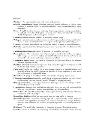 GLOSSARY 307
Omnivore—An organism that eats both plants and animals.
Organic compounds—Complex molecules organized around skeletons, of carbon atoms
arranged in rings or chains; includes bio molecules, molecules synthesized by living
organisms.
Ozone—A highly reactive molecule containing three oxygen atoms; a dangerous pollutant
in ambient air. In the stratosphere, however, ozone forms an ultraviolet absorbing
shield that protects us from mutagenic radiation.
Pasture—Enclosed domestic meadows or managed grazing lands.
Pathogen—An organism that produces disease in a host organism, disease being an alteration
of one or more. metabolic functions in response to the presence of the organism.
Pest—Any organism that reduces the availability, quality or value of a useful resource.
Pesticide—Any chemical that kills; controls, drives away or modifies the behaviour of a
pest.
Photochemical oxidants—Products of secondary atmospheric reactions.
Photosynthesis—The biochemical process by which green plants and some bacteria capture
light energy and use it to produce chemical bonds. Carbon dioxide and water are
consumed while oxygen and simple sugars are produced.
Pioneer species—In primary succession on a terrestrial site, the plants, lichens and microbes
that first colonize the site.
Plankton—Primarily microscopic organisms that occupy the upper water layers in both
freshwater and marine ecosystems.
Pollution—To make foul, unclean, dirty; any physical, chemical or biological change that
adversely affects the health, survival, or activities If living organisms or that alters
the environment in undesirable ways.
Population—A group of individuals of the same species occupying a given area.
Population explosion—Growth of a population at exponential rates to a size that exceeds
environmental carrying capacity; usually followed by population crash.
Primary succession—An ecological succession that begins in an area where no biotic
community previously existed.
Producer—An organism that synthesizes food molecules from inorganic compounds by
using an external energy source; most producers are photosynthetic.
Radioactive—An unstable isotope that decays spontaneously and releases subatomic
particles or units .of energy.
Rehabilitate land—A utilitarian program to make an area useful to humans.
Renewable resource- Resources normally replaced or replenished by natural processes;
resources not depleted by moderate use; examples include solar energy, biological
resources such as forests and fisheries, biological organisms and some biogeochemical
cycles.
Resilience—The ability of a community or ecosystem to recover from disturbances.
Salinity—Amount of dissolved salts (especially sodium chloride) in a given volume of water.
 