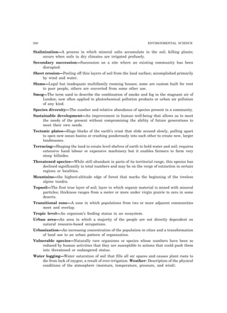 308 ENVIRONMENTAL SCIENCE
Stalinization—A process in which mineral salts accumulate in the soil, killing plants;
occurs when soils in dry climates are irrigated profusely.
Secondary succession—Succession on a site where an existing community has been
disrupted.
Sheet erosion—Peeling off thin layers of soil from the land surface; accomplished primarily
by wind and water.
Slums—Legal but inadequate multifamily rooming houses; some are custom built for rent
to poor people, others are converted from some other use.
Smog—The term used to describe the combination of smoke and fog in the stagnant air of
London; now often applied to photochemical pollution products or urban air pollution
of any kind.
Species diversity—The number and relative abundance of species present in a community.
Sustainable development—An improvement in human well-being that allows us to meet
the needs of the present without compromising the ability of future generations to
meet their own needs.
Tectonic plates—Huge blocks of the earth’s crust that slide around slowly, pulling apart
to open new ocean basins or crashing ponderously into each other to create new, larger
landmasses.
Terracing—Shaping the land to create level shelves of earth to hold water and soil; requires
extensive hand labour or expensive machinery but it enables farmers to farm very
steep hillsides.
Threatened species—While still abundant in parts of its territorial range, this species has
declined significantly in total numbers and may be on the verge of extinction in certain
regions or localities. .
Mountains—the highest-altitude edge of forest that marks the beginning of the treeless
alpine tundra.
Topsoil—The first true layer of soil; layer in which organic material is mixed with mineral
particles; thickness ranges from a meter or more under virgin prairie to zero in some
deserts.
Transitional zone—A zone in which populations from two or more adjacent communities
meet and overlap.
Tropic level—An organism’s feeding status in an ecosystem.
Urban area—An area in which a majority of the people are not directly dependent on
natural resource-based occupations.
Urbanization—An increasing concentration of the population in cities and a transformation
of land use to an urban pattern of organization.
Vulnerable species—Naturally rare organisms or species whose numbers have been so
reduced by human activities that they are susceptible to actions that could push them
into threatened or endangered status.
Water logging—Water saturation of soil that fills all air spaces and causes plant roots to
die from lack of oxygen; a result of over-irrigation. Weather- Description of the physical
conditions of the atmosphere (moisture, temperature, pressure, and wind).
 