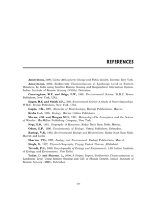 Anonymous, 1990, Global Atmospheric Change and Public Health, Elsevier, New York.
Anonymous, 2002. Biodiversity Characterisation at Landscape Level in Western
Himalays, In India using Satellite Remote Sensing and Geographical Information System,
Indian Institute of Remote Sensing (NRSA), Dehradun.
Cunningham, W.P. and Saigo, B.W., 1995. Environmental Science. W.M.C. Brown
Publishers, New York, USA.
Enger, D.E. and Smith B.F., 1995. Environment Science–A Study of Interrelationships.
W.M.C. Brown Publishers, New York, USA.
Gupta, P.K., 1997, Elements of Biotechnology, Rastogi Publications, Meerut.
Krebs C.J., 1985, Ecology, Harper Collins Publishers.
Moran, J.M. and Morgan M.D., 1991, Meteorology–The Atmosphere and the Science
of Weather, MacMillan Publishing Company, New York.
Negi, B.S., 1991, Geography of Resources, Kedar Nath Ram Nath, Meerut.
Odum, E.P., 1996, Fundamentals of Ecology, Natraj Publishers, Dehradun.
Rastogi, V.B., 1993, Environmental Biology and Biochemistry, Kedar Nath Ram Nath,
Meerut and Delhi.
Sharma, P.D., 1997, Ecology and Environment, Rastogi Publications, Meerut.
Singh, S., 1997, Physical-Geography, Prayag Pustak Bhavan, Allahabad.
Trivedi, P.R., 1999, Encyclopaedia of Ecology and Environment, 1-10, Indian Institute
of Ecology and Environment, New Delhi.
Yadav, D. and Sharma, L., 2000, A Project Report, Biodiversity Characterisation at
Landscape Level Using Remote Sensing and GIS in Shimla District. Indian Institute of
Remote Sensing (MRS), Dehradun.
310
REFERENCES
 