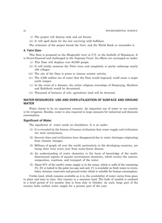 24 ENVIRONMENTAL SCIENCE
(i) The project will destroy teak and sal forests.
(ii) It will spell doom for the last surviving wild buffaloes.
The criticisms of the project forced the Govt. and the World Bank to reconsider it.
4. Tehri Dam
This Dam is proposed on the Bhagirathi river in U.P. at the foothills of Himalayas. It
is Soviet-financed and challenged in the Supreme Court. Its effects are envisaged as under:
(i) This Dam will displace over 85,000 people.
(ii) It will totally immerse the Tehri town and completely or partly submerge nearly
100 villages.
(iii) The site of the Dam is prone to intense seismic activity.
(iv) The 3,200 million ton of water that the Dam would impound, could cause a major
earth tempor.
(v) In the event of a disaster, the entire religious townships of Deoprayag, Hardwar
and Rishikesh would be devastated.
(vi) Thousand of hectares of rich, agriculture land will be drowned.
WATER RESOURCES: USE AND OVER-UTILIZATION OF SURFACE AND GROUND
WATER
Water claims to be an important resource. An important use of water in our country
is for irrigation. Besides, water is also required in large amounts for industrial and domestic
consumption.
Significant of Water
The significant of water needs no elucidation. It is as under:
(1) It is revealed by the history of human civilization that water supply and civilization
are most synonymous.
(2) Several cities and civilizations have disappeared due to water shortages originating
from climatic changes.
(3) Millions of people all over the world, particularly in the developing countries, are
losing their lives every year from water-borne disease.
(4) An understanding of water chemistry is the basis of knowledge of the multi-
dimensional aspects of aquatic environment chemistry, which involve the sources,
composition, reactions, and transport of the water.
(5) About 97% of the earth’s water supply is in the ocean, which is unfit of the remaining
3%, 2% is locked in the polar ice-caps and only 1% is available as fresh water in rivers,
lakes, streams, reservoirs and ground water which is suitable for human consumption.
Unlike land, which remains available as it is, the availability of water varies from place
to place and time to time. Our country is a monsoon land. The bulk of rainfall is confined
to a brief period of 3-4 months that is from July to October. As such, large part of the
country lacks surface water supply for a greater part of the year.
 
