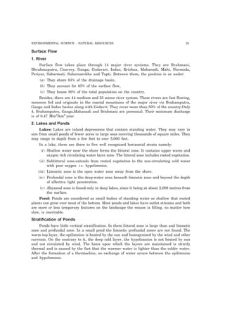 ENVIRONMENTAL SCIENCE : NATURAL RESOURCES 25
Surface Flow
1. River
Surface flow takes place through 14 major river systems. They are Brahmani,
Bhrahmaputra, Cauvery, Ganga, Godavari, Indus, Krishna, Mahanadi, Mahi, Narmada,
Periyar, Sabarmati, Subarnarekha and Tapti. Between them, the position is as under:
(a) They share 83% of the drainage basin,
(b) They account for 85% of the surface flow,
(c) They house 80% of the total population on the country.
Besides, there are 44 medium and 55 minor river system. These rivers are fast flowing,
monsoon fed and originate in the coastal mountains of the major river viz Brahamputra,
Ganga and Indus basins along with Godavri. They cover more than 50% of the country.Only
4, Brahamputra, Ganga,Mahanadi and Brahmani are perennial. Their minimum discharge
is of 0.47 Mm3
/km3
year.
2. Lakes and Ponds
Lakes: Lakes are inland depressions that contain standing water. They may vary in
size from small ponds of fewer acres to large seas covering thousands of square miles. They
may range in depth from a few feet to over 5,000 feet.
In a lake, there are three to five well recognized horizontal strata namely:
(i) Shallow water near the shore forms the littoral zone. It contains upper warm and
oxygen rich circulating water layer zone. The littoral zone includes rooted vegetation.
(ii) Sublittoral zone-extends from rooted vegetation to the non-circulating cold water
with poor oxygen i.e. hypolimnion.
(iii) Limnetic zone is the open water zone away from the shore.
(iv) Profundal zone is the deep-water area beneath limnetic zone and beyond the depth
of effective light penetration.
(v) Abyassal zone is found only in deep lakes, since it being at about 2,000 metres from
the surface.
Pond: Ponds are considered as small bodies of standing water so shallow that rooted
plants can grow over most of the bottom. Most ponds and lakes have outlet streams and both
are more or less temporary features on the landscape the reason is filling, no matter how
slow, is inevitable.
Stratification of Ponds
Ponds have little vertical stratification. In them littoral zone is large than and limnetic
zone and profundal zone. In a small pond the limnetic profundal zones are not found. The
warm top layer, the epilimnion is heated by the sun and homogenised by the wind and other
currents. On the contrary to it, the deep cold layer, the hypolimnion is not heated by sun
and not circulated by wind. The basis upon which the layers are maintained is strictly
thermal and is caused by the fact that the warmer water is lighter than the colder water.
After the formation of a thermocline, no exchange of water occurs between the epilimnion
and hypolimnion.
 