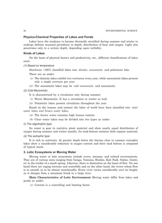 26 ENVIRONMENTAL SCIENCE
Physico-Chemical Properties of Lakes and Ponds
Lakes have the tendency to become thermally stratified during summer and winter to
undergo definite seasonal periodicity in depth, distribution of heat and oxygen. Light also
penetrates only to a certain depth, depending upon turbidity.
Kinds of Lakes
On the basis of physical factors and productivity, etc., different classifications of lakes
exist:
(1) Based on temperature
Hutchnson (1957) classified lakes into dimitic, monomictic and polemicist lake.
There are as under:
(i) The dimictic lakes exhibit two overturns every year, while monomictic lakes present
only a single overturn per year.
(ii) The monomictic lakes may be cold monomictic and monomictic.
(2) Cold Monomictic
It is characterized by a circulation only during summer:
(i) Warm Monomictic: It has a circulation in winter as well.
(ii) Polomictic lakes present circulation throughout the year.
Based on the human acid content the lakes of world have been classified into clear
water lakes and brown water lakes,
(a) The brown water contains high humus content.
(b) Clear water takes may be divided into two types as under:
(i) The oligotrophic type
Its water is poor in nutritive plant material and show nearly equal distribution of
oxygen during summer and winter months. Its mud bottom contains little organic material;
(ii) The eutrophic type
It is rich in nutrients. At greater depth below the thermo cline in summer eutrophic
lakes show a considerable reduction in oxygen content and their mud bottom is composed
of typical muck.
3. Lotic Ecosystems or Moving Water
Moving water or lotic ecosystems include rivers, streams, and related environments.
They are of various sizes ranging from Ganga, Yamuna, Hindon, Kali Nadi, Sutlez, Gomti,
etc to the trickle of a small spring. Likewise, there is distinction on the basis of flow. On one
hand there are raging torrents and waterfalls and on the other hand, the rivers whose flow
is so smooth as to be almost unnoticeable. Every river varies considerably over its length,
as it charges from a mountain brook to a large river.
Main Characteristics of Lotic Environment: Moving water differ from lakes and
ponds as under:
(i) Current is a controlling and limiting factor.
 