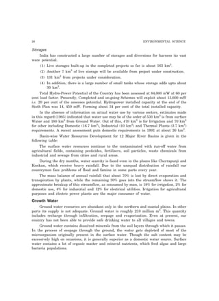 28 ENVIRONMENTAL SCIENCE
Storages
India has constructed a large number of storages and diversions for harness its vast
ware potential.
(1) Live storages built-up in the completed projects so far is about 163 km3
.
(2) Another 7 km3
of live storage will be available from project under construction.
(3) 131 km3
from projects under consideration.
(4) In addition, there is a large number of small tanks whose storage adds upto about
30 km3
.
Total Hydro-Power Potential of the Country has been assessed at 84,000 mW at 60 per
cent load factor. Presently, Completed and on-going Schemes will exploit about 15,600 mW
i.e. 20 per cent of the assesses potential. Hydropower installed capacity at the end of the
Sixth Plan was 14, 450 mW. Forming about 34 per cent of the total installed capacity.
In the absence of information on actual water use by various sectors, estimates made
in this regard (1985) indicated that water use may be of the order of 530 km3
is from surface
Water and 180 km3
from Ground Water. Out of this, 470 km3
is for Irrigation and 70 km3
for other including Domestic (16.7 km3
), Industrial (10 km3
) and Thermal Plants (2.7 km3
)
requirements. A recent assessment puts domestic requirements in 1991 at about 26 km3
.
Basin-wise Water Resources Development for 12 Major River Basins is given in the
following table:
The surface water resources continue to the contaminated with run-off water from
agricultural fields, containing pesticides, fertilisers, soil particles, waste chemicals from
industrial and sewage from cities and rural areas.
During the dry months, water scarcity is faced even in the places like Cherrapunji and
Konkan, which receive heavy rainfall. Due to the unequal distribution of rainfall our
countrymen face problems of flood and famine in some parts every year.
The mass balance of annual rainfall that about 70% is lost by direct evaporation and
transpiration by plants, while the remaining 30% goes into the streamflow shows it. The
approximate breakup of this streamflow, as consumed by man, is 18% for irrigation, 2% for
domestic use, 4% for industrial and 12% for electrical utilities. Irrigation for agricultural
purposes and electric power plants are the major consumer of water.
Growth Water
Ground water resources are abundant only in the northern and coastal plains. In other
parts its supply is not adequate. Ground water is roughly 210 million m3
. This quantity
includes recharge through infiltration, seepage and evaporisation. Even at present, our
country has not been able to provide safe drinking water to all villages and towns.
Ground water contains dissolved minerals from the soil layers through which it passes.
In the process of seepage through the ground, the water gets depleted of most of the
microorganism originally present in the surface water. Though the salt content may be
excessively high on occasions, it is generally superior as a domestic water source. Surface
water contains a lot of organic matter and mineral nutrients, which feed algae and large
bacteria populations.
 