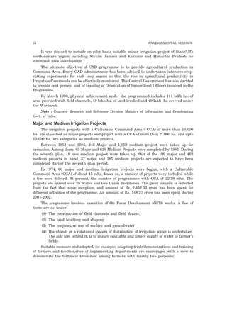 34 ENVIRONMENTAL SCIENCE
It was decided to include on pilot basis suitable minor irrigation project of State/UTs
north-eastern region including Sikkim Jammu and Kashmir and Himachal Pradesh for
command area development.
The ultimate objective of CAD programme is to provide agricultural production in
Command Area. Every CAD administrator has been advised to undertaken intensive crop-
cutting experiments for each crop season so that the rise in agricultural productivity in
Irrigation Commands can be effectively monitored. The Central Government has also decided
to provide cent percent cost of training of Orientation of Senior-level Officers involved in the
Programme.
By March 1990, physical achievement under the programmed includes 111 lakh ha. of
area provided with field channels, 19 lakh ha. of land-levelled and 49 lakh ha covered under
the Warbandi.
Note : Courtesy Research and Reference Division Ministry of Information and Broadcasting
Govt. of India.
Major and Medium Irrigation Projects
The irrigation projects with a Culturable Command Area ( CCA) of more than 10,000
ha. are classified as major projects and project with a CCA of more than 2, 000 ha. and upto
10,000 ha, are categories as medium projects.
Between 1951 and 1985, 246 Major and 1,059 medium project were taken up for
execution. Among them, 65 Major and 626 Medium Projects were completed by 1985. During
the seventh plan, 18 new medium project were taken up. Out of the 199 major and 462
medium projects in hand, 37 major and 185 medium projects are expected to have been
completed during the seventh plan period.
In 1974, 60 major and medium irrigation projects were begun, with a Culturable
Command Area (CCA) of about 15 mha. Later on, a number of projects were included while
a few were deleted. At present, the number of programmes with CCA of 22.78 mha. The
projects are spread over 28 States and two Union Territories. The great concern is reflected
from the fact that since inception, and amount of Rs. 2,452.33 crore has been spent for
different activities of the programme. An amount of Rs. 148.27 crore has been spent during
2001-2002.
The programme involves execution of On Farm Development (OFD) works. A few of
them are as under:
(1) The construction of field channels and field drains.
(2) The land levelling and shaping.
(3) The conjunctive use of surface and groundwater.
(4) Warabandi or a rotational system of distribution of irrigation water is undertaken.
The sole aim behind it, is to ensure equitable and timely supply of water to farmer’s
fields.
Suitable measure and adopted, for example, adapting trials/demonstrations and training
of farmers and functionaries of implementing departments are encouraged with a view to
disseminate the technical know-how among farmers with mainly two purposes:
 