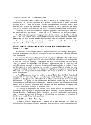 ENVIRONMENTAL SCIENCE : NATURAL RESOURCES 37
It is since the Seventh Five Year Plan that the Ministry of Water Resources has been
implementing the Centrally sponsored Plan Scheme “Rationalization of Minor Irrigation
Statistics (RMIS)”. Under this scheme, the first census of minor irrigation projects with
reference year 1986-87 was conducted in all the States/UTs execpt Rajasthan. Its report
projects was conducted with reference year 1993-94. Its report was published in March 2001.
Thereafter, the third census of minor irrigation project with reference year 2000-2001
was conducted in all the States/UTs except the UTs of Daman and Diu and Lakshadweep.
It is felt that some Regions are lagging behind. Hence Central Loan Assistance is being
given to the North-Eastern States, Jammu and Kashmir and Himachal Pradesh. KBK districts
of Orissa are also being provided with the assistance since 1999-2000 for minor irrigation works.
To condude, a great endeavor is being made at the Government level to economise the
expenditure of water for irrigation purpose.
REGULATION OF GROUND WATER UTILIZATION AND RESTRICTING ITS
OVERUTILIZATION
Water is vital for realising full potential of agriculture sector and Country’s Development.
Optimum development and efficient utilization of our water resources, therefore, assumes
great significance.
The erstwhile Department of Irrigation was redesignated as Ministry of Water Resources
in October 1985, and assigned the nodal role for development, conservation and management
of water as a National Resource. Water being the most crucial element, National Water
Policy was adopted in September 1987. The policy recommends need for integrated and
multi-disciplinary approach to planning, formation and implementation of projects. It also
lays down priority areas for planning and operation of systems. Highest -priority has been
assigned to drinking water followed by irrigation, Hydropower, navigation, industrial and
other users. The Policy further recommends that the quality of Surface and Ground Water
should be monitored.
In Flood Management Sector, the need for having a ‘Master Plan’ for Flood Control and
Management for each Flood Prone- basin through sound Watershed Management was
recognised in the policy and establishment of extensive network for flood forecasting
recommended. The policy further recommended the erosion of land by sea or river be
minimised by suitable cost-effective measures. Therefore, planning and management of this
resource and its optimal, economical and equitable use with application of Science and
Technology has become a matter of utmost urgency.
The Ministry is responsible for broadly laying down Policies and Programmes for
development and regulation of the Country’s Water Resources. Its role essentially covers
Sectoral Planning, Coordination, Policy Guidelines, technical examination, assistance in
water resources projects and facilitation of external help and assistance in resolution of
disputes as a result of inter-state problems.
The Central Ground Water Authority
The Central Ground Water Authority was set up in 14th January 1997 under the
Environment protection Act, 1986. It is vested with the responsibility of making an assessment
 