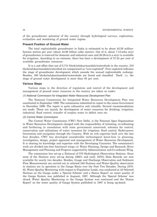 38 ENVIRONMENTAL SCIENCE
of the groundwater potential of the country through hydrological surveys, exploration,
evaluation and monitoring of ground water regime.
Present Position of Ground Water
The total replenishable groundwater in India is estimated to be about 43.39 million-
hectare metres per year (about 43.86 billion cubic metres). Out of it, about 7.13-mha m/yr
of groundwater is reserved for domestic and industrial uses and 36.26-m.h.a m/yr is available
for irrigation. According to an estimate, there has been a development of 37.24 per cent of
available groundwater resources.
It is a sad affair that out of 5,711 block/talukas/mandals/watersheds in the country, 310
block/talukas/mandals/watershed are categoriesed as “over-exploited”. Over exploited indicates
the stage of groundwater development which exceeds the annual replenishable recharge.
Besides, 160 blocks/talukas/mandals/watersheds are found and classified ‘Dark’ i.e. the
stage of ground water development is more than 85 per cent.
Various Steps
Various steps in the direction of regulation and control of the development and
management of ground water resources in the country are taken as under:
(1) National Commission for Integrated Water Resources Development Plan
The National Commission for Integrated Water Resources Development Plan was
constituted in September 1999. The commission submitted its report to the union Government
in December 1999. The report is quite exhaustive and valuable. Several recommendations
are made. These are mainly for development of water resources for drinking, irrigation,
industrial, flood control, transfer of surplus water to deficit area etc.
(2) Central Water Commission
The Central Water Commission (CWC) New Delhi, is the National Apex Organization
in Water Resources Development charged with the responsibility of initiating, co-ordinating
and furthering in consolation with state government concerned, schemes for control,
conservation and utilizations of water resources for irrigation, flood control, Hydro-power
Generation and navigation through the Country. With its rich expertise built over the last
four decades, CWC has developed considerable technological know-how in planning,
investigation, design, project appraisal and management of Water Resources Development.
It is sharing its knowledge and expertise with the Developing Countries. The commission’s
work are divided into four functional wings viz Water Planning, Design and Research, River
Management and Planning and Progress supported by Administration and Co-ordinate Wing.
The commission has set-up a National of 570 Hydrological Observation Stations. Since
most of the Stations were set-up during 1960’s and early 1970’s Data Records are now
available for nearly two decades. Besides, Guage and Discharge Observation and Sediment
Flow Measurements are carried out in selected 248 Stations and Water Quality observation
in stations are in operation in the Ganga Basin over the Past Two Decades. During 1978-
85, Water Quality Monitoring with respect to Population Loads, was conducted at 42 Selected
Stations on the Ganga under a ‘Special Scheme’ and a Status Report’ on water quality of
the Ganga System was published in Auguest, 1987. Although the ‘Special Scheme’ was
closed, Water Quality Monitoring in the Ganga System was continued and the ‘Status
Report’ on the water quality of Ganga System published in 1987 is being up-dated.
 