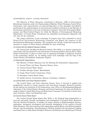 ENVIRONMENTAL SCIENCE : NATURAL RESOURCES 39
The Ministry of Water Resources constituted in February, 1990 an Environment
Monitoring Committee under the Chairmanship of Member, Water Planning, Central Water
Commission, with representatives of concerned Ministries to have periodical and effective
monitoring of the implementation of environmental conditions laid down by the Ministry of
Environment and Forests at the time of clearance of projects. Out of the 82 Irrigation Multi-
purpose and Flood Control Projects for which the Ministry of Environmental Monitoring
Organization of Central Water Commission has stipulated environmental safeguards and
site visits by the committee.
The project authorities of the remaining 72 projects have been requested to set-up
Project-Level Environment Monitoring Committee and Report the progress to the
Environmental Monitoring Committee. The committee has already visited and assessed the
situation in respect of Three Projects identified for close monitoring.
(3) Central Soil And Material Research Station
The Central Soil and Material Research Station, New Delhi, is a premier organization
which deals with Geo-mechanics and construction of material problems relevant River Valley
Project Construction. It plays an active role in imparting knowledge to Engineers involved
in the construction, designs etc. by holding nation level workshops with the help of the
United Nations Development Programme Experts.
(4) Subordinate Organizations
The Ministry of Water Resources has the following Six Subordinate Organization:
(1) Central Water and Power Research Station, Pune;
(2) Central Ground Water Board;
(3) Farakka Barrage Project, Murshidabad;
(4) Ganga Flood Control Commission, Patna;
(5) Bansagar Control Board, Rewa;
(6) Sardar Sarovar Construction Advisory Committee, Vadodara.
(5) Central Water and Power Research Station
The Central Water and Power Research Station, Pune, is devoted to applied and
fundamental research in energy resources and water-borne transport, Research activities
for the stations are carried-out in Ten Laboratories. since 1979, it is the Reorganised Regional
Laboratory if the United Nations Economic and Social Commission for Asia and Pacific for
studies related to Inland Waterways and Water-borne Transport. It’s clientele is drawn from
Arab Countries, Africa and South-East Asia.
(6) Central Ground Water Board
The Central Ground Water Board, New Delhi, is the National Apex Organization to
carry-out and guide scientific development and management of Ground Water Resources
from the National Perspective. It handles all waters relating to Hydro-Geological Surveys,
exploration, assessment, development and scientific management of the country’s Ground
Water Resources. The main activities of the organization include Macro- level Hydro-Geological
Surveys and Investigations, Deep-Exploratory Drilling Coupled with Geo-physical Logging
and Pump-Tests to study Hydro-Geological Features and National-wise Monitoring of Ground
 