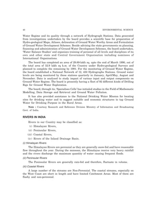40 ENVIRONMENTAL SCIENCE
Water Regime and its quality through a network of Hydrograph Stations. Data generated
from investigations undertaken by the board provides a scientific base for preparation of
Hydro-geological Maps, Atlases, delineation of Ground Water Worthy Areas and Formulation
of Ground Water Development Schemes. Beside advising the state governments on planning,
financing and administration of Ground Water Development Schemes, the board undertakes,
‘Water Balance Studies’ and organizes training of personal of all levels and disciplines of its
own and other state and Central Government Organisation including nominees of
International Organisations.
The board has completed an area of 29.89-lakh sq. upto the end of March 1990, out of
the total area of 32.9 lakh sq k.m. of the Country under Hydro-geological Surveys and
planned to complete the remaining by 1991. For the monitoring of Ground Water Regime,
the board established a National Network of 12, 450 Hydrographs Stations. Ground water
levels are being monitored by these stations quarterly in January, April/May, August and
November. Data is analysed to study impact of various input and output components on
Ground Water Regime. The board is presently having a fleet of 92 different kinds of Drilling
Rigs for Ground Water Exploration.
The board, through its, ‘Specialises Cells’ has initialed studies in the Field of Mathematic
Modelling, Data Storage and Retrieval and Ground Water Pollution.
It has also provided assistance to the National Drinking Water Mission for locating
sites for drinking water and to suggest suitable and economic structures to tap Ground
Water for Drinking Purpose in the Rural Areas.
Note : Courtesy Research and Reference Division Ministry of Information and Broadcasting
Govt. of India.
RIVERS IN INDIA
Rivers in our Country may be classified as:
(i) Himalayan Rivers,
(ii) Peninsular Rivers,
(iii) Coastal Rivers,
(iv) Rivers of the Inland Drainage Basin.
(i) Himalayan Rivers
The Himalayan Rivers are perennial as they are generally snow-fed and have reasonable
flow throughout the year. During the monsoon, the Himalayas receive very heavy rainfall
and the rivers discharge the maximum quantity of water causing frequent floods.
(ii) Peninsular Rivers
The Peninsular Rivers are generally rain-fed and therefore, fluctuate in volume.
(iii) Coastal Rivers
A large number of the streams are Non-Perennial. The coastal streams, especially on
the West Coast are short in length and have limited Catchment Areas. Most of them are
flashy and non-perennial.
 