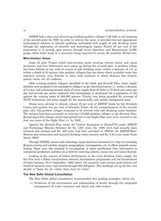 42 ENVIRONMENTAL SCIENCE
NDWM had a clear goal of covering residual problem villages (1.62 lakh at the begining
of the seventh plan) by 1990. In order to achieve the same, it provided low-cost appropriate
technological solution to identify problems associated with supply of safe drinking water
through the application of scientific and technological inputs. Nearly 85 per cent of the
programme is to provide spot sources through Level Operation and Maintenance (LOM)
pump called India mark II is presently being exported to nearly 40 countries World over.
Mini-mission Areas
Some 55 pilot Project called mini-mission areas covering various status and union
territories and Five Submission were taken up during the seventh plan. A problem village
has been defined as one with no source of safe drinking water within a distance of 1.6. or
within a depth of 15 metres. One problem villagers face are those where available water has
excessive salinity, iron, fluoride or other toxic elements or where diseases like cholera,
guinea worm, etc are endemic.
After covering problem villagers identified in the Sixth and Seventh Plan, water supply
facilities were proposed to be extended to villagers as per liberalized norms i.e. within a distance
of 0.5 km. and enhancing present norm of water supply from 40 litres to 70 litres per capita per
day and provide one source (tubewell with hand-pumps or stand-post) for a population of 150
against the existing norm of 250-300 persons. Priority was being accorded for coverage of
SC/ST habitations and water supply for the economically and socially background areas.
States were advised to allocate atleast 25 per cent of ARWSP funds for the Schedule
Castes and another ten per cent of Schedule Tribes. At the commencement of the seventh
plan, 161, 722 problem villages remained to be covered with safe drinking water facilities.
The mission had been successful in covering 1,53,390 problem villages in the Seventh Plan.
Remaining 8,332 villages which had spilled over to the Eight Plan were to be covered in the
first two years of the Eight Plan i.e. by 1992.
Against the Seventh Plan outlay for Central Assistance to States/UTs under ARWSP
and Technology Mission Schemes for Rs. 1207 crore, Rs. 1906 crore had actually been
released and utilised and Rs. 423 crore had been provided in 1990-91 for ARWSP/Mini-
Mission and submission and national drinking water mission and Rs. 6.43 crore under State
Sector MNP.
Through NDWM, science and technology inputs had been harnessed in a big wat including
Remote-sensing and satellite imagery, geographical, investigations, etc. to effect scientific source
finding. Steps were also initiated to investigation of water purification from laboratories to
commercial production and then on to field for removing salinity, excess iron and excess fluoride.
Looking at the success of India’s Performance in the rural drinking water supply, for
the first time a flobal consulatation national development programme and the Government
of India between 10-14 September, 1990 where 125 countries and various multi-lateral and
bilateral agencies were represented through 600 delegates. The challenge set up for the next
decade is “Some for all, rather than more for some”.
The New Delhi Global Consultation
The New Delhi global consultation recommended four guiding principles which are:
(i) Protection of the environment and safeguarding of health through the integrated
management of water resources and liquid and solid waters.
 