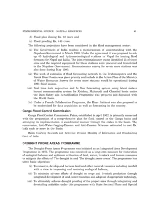 ENVIRONMENTAL SCIENCE : NATURAL RESOURCES 45
(b) Flood plan Zoning Rs. 32 crore and
(c) Flood proofing Rs. 440 crore.
The following projections have been considered in the flood management sector:
(i) The Government of India reaches a memorandum of understanding with the
Nepalese-Government in March 1988. Under the agreement it was proposed to set-
up 45 hydrological and hydrometerological stations in Nepal for issuing flood
forecasts for Nepal and India. The joint reconnaissance teams identified 15 of these
sites and the required equipment for these stations were procured and transferred
to the Nepalese Government. Reconnaissance survey for seven more stations was
also done during May 1990.
(ii) The work of extension of flood forecasting network in the Brahmanputra and the
Barak River Basins was given priority and include in the Action Plan of the Ministry
of Water Resources Survey for seven more stations would be operational during
1991 flood season.
(iii) Real time data acquisition and In flow forecasting system using latest metero
burust communication system for Krishna, Mahanadi and Chambal basin under
the Dam Safety and Rehabilitation Programme was prepared and discussed with
the World Bank.
(iv) Under a French Collaboration Progrmme, the River Baitarni was also proposed to
be modernised for data acquisition as well as forecasting in the country.
Ganga Flood Control Commission
Ganga Flood Control Commission, Patna, established in April 1972, is primarily concerned
with the preparation of a comprehensive plan for flood control in the Ganga basin and
arranging its implementation in coordinated manner through the states in the basin. The
commission, Anti-Water-Logging-Erosion and Anti-Erosion Schemes estimated to cost Rs.
lakh each or more in the Basin
Note: Courtesy Research and Reference Division Ministry of Information and Broadcasting
Govt. of India
DROUGHT PRONE AREAS PROGRAMME
The Drought-Prone Areas Programme was initiated as an Integrated Area Development
Programme in 1973. The programme was conceived as a long-term measure for restoration
of ecological balance and optimum utilisation of land, water, livestock and human resources
to mitigate the effects of ‘The drought in and ‘The drought prone areas’. The programme has
three basic objectives:
(i) To conserve, develop and harness land and other natural resources including rainfall
with a view to improving and restoring ecological balance,
(ii) To minimise adverse effects of drought on crops and livestock production through
integrated development of land, water resources, and adoption of appropriate technology,
(iii) To ultimately achieve drought proofing of the project area through integrating and
dovetailing activities under this programme with State Sectoral Plans and Special
 