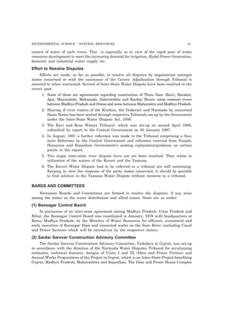 ENVIRONMENTAL SCIENCE : NATURAL RESOURCES 47
control of water of such rivers. This is especially so in view of the rapid pace of water
resources development to meet the increasing demand for irrigation, Hydel-Power Generation,
domestic and industrial water supply etc.
Effort to Resolve Disputes
Efforts are made, as far as possible, to resolve all disputes by negotiations amongst
states concerned or with the assistance of the Centre. Adjudication through Tribunal is
resorted to when warranted. Several of Inter-State Water Dispute have been resolved in the
recent past.
1. Some of these are agreements regarding construction of Thein Dam (Ravi), Barakar,
Ajoy, Mayurakshi, Mahanada, Subernrekha and Kanhar Rivers, some common rivers
between Madhya Pradesh and Orissa and some between Maharastra and Madhya Pradesh.
2. Sharing of river waters of the Krishna, the Godavari and Narmada by concerned
Basin States has been settled through respective Tribunals set-up by the Government
under the Inter-State Water Dispute Act, 1956.
3. The Ravi and Beas Waters Tribunal, which was set-up on second April 1986,
submitted its report to the Central Government on 30 January 1987.
4. In August, 1987 a further reference was made to the Tribunal comprising a Suo-
moto Reference by the Central Government and reference received from Punjab,
Harayana and Rajasthan Government’s seeking explanation/guidance on certain
points in the report.
5. Two major inter-state river dispute have not yet been resolved. They relate to
utilisation of the waters of the Kaveri and the Yamuna.
6. The Kaveri Water Dispute had to be referred to a tribunal are still continuing.
Keeping in view the response of the party states concerned, it should be possible
to find solution to the Yamuna Water Dispute without recourse to a tribunal.
BARDS AND COMMITTEES
Necessary Boards and Committees are formed to resolve the disputes, if any arise
among the states on the water distribution and allied issues. Some are as under:
(1) Bansagar Control Baord
In pursuance of an inter-state agreement among Madhya Pradesh, Uttar Pradesh and
Bihar, the Bansagar Control Board was constituted in January, 1976 with headquarters at
Rewa, Madhya Pradesh, by the Ministry of Water Resources for efficient, economical and
early execution of Bansagar Dam and connected works on the Sone River (excluding Canal
and Power Systems which will be carried-out by the respective states).
(2) Sardar Sarovar Construction Advisory Committee
The Sardar Sarovar Construction Advisory Committee, Vadodara in Gujrat, was set-up
in accordance with the direction of the Narmada Water Disputes Tribunal for scrutinising
estimates, technical features, designs of Units I and III (Dam and Power Portion) and
Annual Works Programmes of the Project in Gujrat, which is an Inter-State Project benefiting
Gujrat, Madhya Pradesh, Maharashtra and Rajasthan. The Dam and Power House Complex
 