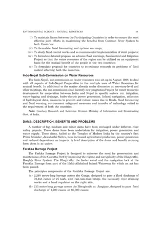 ENVIRONMENTAL SCIENCE : NATURAL RESOURCES 49
(i) To maintain liason between the Participating Countries in order to ensure the most
effective joint efforts in maximizing the benefits from Common River System to
both Countries:
(ii) To formulate flood forecasting and cyclone warnings;
(iii) To study flood control works and so recommended implementation of Joint projects;
(iv) To formulate detailed proposal on advance flood warnings, flood control and Irrigation
Project so that the water resources of the region can be utilized on an equipment
basis for the mutual benefit of the people of the two countries;
(v) To formulate proposal for countries to co-ordinate research on problems of flood
control affecting both the countries.
Indo-Nepal Sub-Commission on Water Resources
The Indo-Nepal, sub-commission on water resources was set-up in August 1988, to deal
with all aspects of Indo-Nepal Cooperation in the multiple uses of Water Resources for
mutual benefit. In additional to the matter already under discussion at secretary-level and
other meetings, the sub-commission shall identify new programes/Project for water resources
development for cooperation between India and Nepal in specific sectors viz. irrigation,
water-logging and drainage, hydro-electric power generation. Inland navigation, collection
of hydrological data, measures to prevent and reduce losses due to floods, flood forecasting
and flood warning, environment safeguard measures and transfer of technology suited to
the requirement of both the countries.
Note: Courtesy Research and Reference Division Ministry of Information and Broadcasting
Govt. of India.
DAMS: DESCRIPTION, BENEFITS AND PROBLEMS
A number of big, medium and minor dams have been envisaged under different river
valley projects. These dams have been undertaken for irrigation, power generation and
water supply. These dams, hailed as the Temples of Modern India by the country’s first
Prime Minister, Jawaharlal Nehru, have increased agricultural production, power generation
and reduced dependence on imports. A brief description of the dams and benefit accruing
form them is as under:
Farakka Barrage Project
The Farkka Barrage Project is designed to subserve the need for preservation and
maintenance of the Calcutta Port by improving the regime and navigability of the Bhagirathi-
Hooghly River System. The Bhagirathi, the feeder canal and the navigation lock at the
Farakka Barrage form part of the Haldi-Allahabad Inland Waterway for which an act has
been passed.
The principles components of the Farakka Barrage Project are:
(a) 2,240 metre-long barrage across the Ganga, designed to pass a flood discharge of
76,455 cumec or 27 lakh, with rail-cum-road bridge, the necessary river draining
works and a head regulator on the right side;
(b) 213 metre-long garrage across the Bhragirathi at Jangipur, designed to pass flood
discharge of 1,700 cusecs or 60,000 cusecs;
 