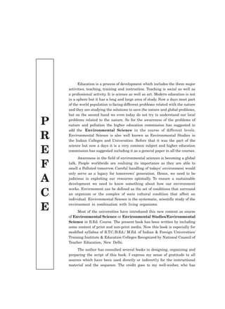 P
R
E
F
A
C
E
Education is a process of development which includes the three major
activities, teaching, training and instruction. Teaching is social as well as
a professional activity. It is science as well as art. Modern education is not
in a sphere but it has a long and large area of study. Now a days most part
of the world population is facing different problems related with the nature
and they are studying the solutions to save the nature and global problems,
but on the second hand we even today do not try to understand our local
problems related to the nature. So for the awareness of the problems of
nature and pollution the higher education commission has suggested to
add the Environmental Science in the course of different levels.
Environmental Science is also well known as Environmental Studies in
the Indian Colleges and Universities. Before that it was the part of the
science but now a days it is a very common subject and higher education
commission has suggested including it as a general paper in all the courses.
Awareness in the field of environmental sciences is becoming a global
talk. People worldwide are realizing its importance as they are able to
smell a Polluted tomorrow. Careful handling of todays’ environment would
only serve as a legacy for tomorrows’ generation. Hence, we need to be
judicious in exploiting our resources optimally. To ensure a sustainable
development we need to know something about how our environment
works. Environment can be defined as the set of conditions that surround
an organism or the complex of socio cultural condition that affect an
individual. Environmental Science is the systematic, scientific study of the
environment in combination with living organisms.
Most of the universities have introduced this new content as course
of Environmental Science or Environmental Studies/Environmental
Science in B.Ed. Course. The present book has been written by including
some content of print and non-print media. Now this book is especially for
modified syllabus of B.T.C./B.Ed./ M.Ed. of Indian & Foreign Universities/
Training Institute & Education Colleges Recognized by National Council of
Teacher Education, New Delhi.
The author has consulted several books in designing, organizing and
preparing the script of this book. I express my sense of gratitude to all
sources which have been used directly or indirect1y for the instructional
material and the sequence. The credit goes to my well-wisher, who has
 