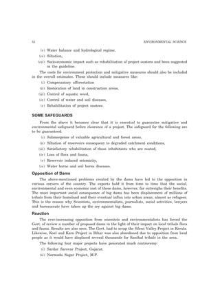 52 ENVIRONMENTAL SCIENCE
(v) Water balance and hydrological regime,
(vi) Siltation,
(vii) Socio-economic impact such as rehabilitation of project oustees and been suggested
in the guideline.
The costs for environment protection and mitigative measures should also be included
in the overall estimates. These should include measures like:
(i) Compensatory afforestation
(ii) Restoration of land in construction areas,
(iii) Control of aquatic weed,
(iv) Control of water and soil diseases,
(v) Rehabilitation of project oustees.
SOME SAFEGUARDS
From the above it becomes clear that it is essential to guarantee mitigative and
environmental safeguard before clearance of a project. The safeguard for the following are
to be guaranteed:
(i) Submergence of valuable agricultural and forest areas,
(ii) Siltation of reservoirs consequent to degraded catchment conditions,
(iii) Satisfactory rehabilitation of those inhabitants who are ousted,
(iv) Loss of flora and fauna,
(v) Reservoir induced seismicity,
(vi) Water borne and soil borne diseases.
Opposition of Dams
The above-mentioned problems created by the dams have led to the opposition in
various corners of the country. The experts hold it from time to time that the social,
environmental and even economic cost of these dams, however, far outweighs their benefits.
The most important social consequence of big dams has been displacement of millions of
tribals from their homeland and their eventual influx into urban areas, almost as refugees.
This is the reason why Scientists, environmentalists, journalists, social activities, lawyers
and bureaucrats have taken up the cry against big dams.
Reaction
The ever-increasing opposition from scientists and environmentalists has forced the
Govt. of review a number of proposed dams in the light of their impact on local tribals flora
and fauna. Results are also seen. The Govt. had to scrap the Silent Valley Project in Kerala.
Likewise, Koel and Karo Project in Bihar was also abandoned due to opposition from local
people as it would have displaced several thousands for Santhal tribals in the area.
The following four major projects have generated much controversy:
(i) Sardar Sarovar Project, Gujarat.
(ii) Narmada Sagar Project, M.P.
 