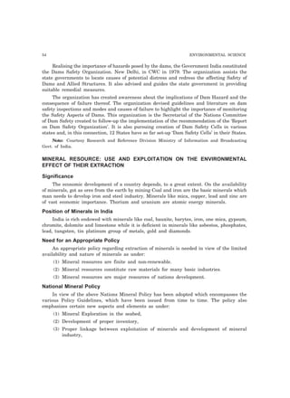 54 ENVIRONMENTAL SCIENCE
Realising the importance of hazards posed by the dams, the Government India constituted
the Dams Safety Organization. New Delhi, in CWC in 1979. The organization assists the
state governments to locate causes of potential distress and redress the affecting Safety of
Dams and Allied Structures. It also advised and guides the state government in providing
suitable remedial measures.
The organization has created awareness about the implications of Dam Hazard and the
consequence of failure thereof. The organization devised guidelines and literature on dam
safety inspections and modes and causes of failure to highlight the importance of monitoring
the Safety Aspects of Dams. This organization is the Secretarial of the Nations Committee
of Dam Safety created to follow-up the implementation of the recommendation of the ‘Report
on Dam Safety Organization’. It is also pursuing creation of Dam Safety Cells in various
states and, in this connection, 12 States have so far set-up ‘Dam Safety Cells’ in their States.
Note: Courtesy Research and Reference Division Ministry of Information and Broadcasting
Govt. of India.
MINERAL RESOURCE: USE AND EXPLOITATION ON THE ENVIRONMENTAL
EFFECT OF THEIR EXTRACTION
Significance
The economic development of a country depends, to a great extent. On the availability
of minerals, got as ores from the earth by mining Coal and iron are the basic minerals which
man needs to develop iron and steel industry. Minerals like mica, copper, lead and zinc are
of vast economic importance. Thorium and uranium are atomic energy minerals.
Position of Minerals in India
India is rich endowed with minerals like coal, bauxite, barytes, iron, one mica, gypsum,
chromite, dolomite and limestone while it is deficient in minerals like asbestos, phosphates,
lead, tungsten, tin platinum group of metals, gold and diamonds.
Need for an Appropriate Policy
An appropriate policy regarding extraction of minerals is needed in view of the limited
availability and nature of minerals as under:
(1) Mineral resources are finite and non-renewable.
(2) Mineral resources constitute raw materials for many basic industries.
(3) Mineral resources are major resources of nations development.
National Mineral Policy
In view of the above Nations Mineral Policy has been adopted which encompasses the
various Policy Guidelines, which have been issued from time to time. The policy also
emphasizes certain new aspects and elements as under:
(1) Mineral Exploration in the seabed,
(2) Development of proper inventory,
(3) Proper linkage between exploitation of minerals and development of mineral
industry,
 