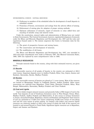 ENVIRONMENTAL SCIENCE : NATURAL RESOURCES 55
(4) Preference to members of the scheduled tribes for development of small deposits in
scheduled areasm
(5) Protection of forests, environment and ecology from the adverse effects of mining,
(6) Enforcement of mining plan for adoption of proper mining methods.
(7) Optimum utilizations of minerals, export of minerals in value added form and
recycling of metallic scrap and mineral waste.
Under the constitution, mineral rights and administration of Mining Laws are vested
in State Governments. The Central Government, however, regulated development of minerals
under the Mines and Minerals (Regulation and Development) Act, 1957 and the rules and
regulations framed under it. The statute empowers the Centre to formulate rules for the
following:
(i) The grant of prospective licences and mining leases;
(ii) The conservation and development of minerals;
(iii) The modification of old leases.
The Mines and Minerals (Regulation and Development) Act, 1957, was amended in
1972 and major amendments were made in February 1987. The Mineral Concession Rules,
1960, 1958 was replaced by more comprehensive rules in 1988.
MINERALS RESOURCES
Principle minerals found in the country, along with their estimated reserves, are given
below:
(1) Bauxite
Recoverable reserves of all grades of bauxite in the country are estimated at 283.3
crore tonnes. Important deposits occur in Andhra Pradesh, Bihar, Goa, Gujrat, Jammu and
Kashmir, Karnataka, Kerala, Madhya Pradesh.
(2) Barytes
The recoverable reserves of barytes are placed at 7.1 crore tonnes. Most of the reserves
are located at Mangampet Taluka in Cuddapah District, Andhra Pradesh. Other minor
occurrences are reported from Rajasthan, Tamil Nadu, Himachal Pradesh, Bihar, West
Bengal, Maharashtra, Karnataka, Madhya Pradesh and Uttar Pradesh.
(3) Coal and Lignite
Coal is India’s largest mineral resource and presently India is fifth largest of coal in the
world. Vast deposits of coal of Gondwana formations occur in West Bengal, Orissa, Bihar,
Madhya Pradesh, Andhra Pradesh and Maharashtra. It also occurs in tertiary formations
in Assam, Arunachal Pradesh, Meghalaya, Jammu and Kashmir and Nagaland. Total reserves
of coal are estimated at 17,046 crore tonnes comprosing 16,499 crore tonnes of non-coking
coal and 547 crore tonnes of prime cocking. As compare with India’s coal reserves lignite
resources are relatively modest at 438.8 crore tonnes of which the bulk of the reserves are
located in and around Neyyeli in Tamil Nadu. Significant lignite resources are in Rajasthan,
Gujrat and Jammu and Kashmir.
 
