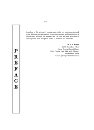 P
R
E
F
A
C
E
helped me in this attempt. I warmly acknowledge her assistance extended
to me. The practical suggestions for the improvement and modification of
instructional material and sequence for the text are most welcomed in
this hope that book will prove useful to students and educators.
Dr. Y. K. Singh
AA-39, Suryodaya Vihar
Ansal Colony, Shastri Nagar
Kutti Chopla, Near PVC Mall, Meerut,
Uttar Pradesh, India
E-mail: yksingh1@rediffmail.com
(vi)
 