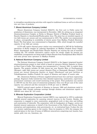62 ENVIRONMENTAL SCIENCE
to strengthen manufacturing activities with regard to traditional items as well as to diversity
into new lines of products.
7. Bharat Aluminium Company Limited
Bharat Aluminium Company Limited (BALCO), the first unit in Public sector for
production of Aluminium, was incorporated in November, 1965, for setting up an integrated
Alumina/aluminium Complex at Korba in Bilaspur District of Madhya Pradesh based on
Bauxite Deposits in Amarkantak/Phutka-pahar Area. The plant has an installed capacity of
two lakh tonnes per annum and was commissioned in 1973. The smelter was commissioned
in phase, corresponding to availability of electric power from Madhya Pradesh Electricity
Board. The final phase was commissioned in September, 1984, which brought the installed
capacity of one lakh per annum.
A 270 mW captive thermal power station was commissioned in 1987-88 for facilitating
operations of Korba complex by reducing dependence on Madhya Pradesh Power Supply
Board. Amarkantak and Phutka-Pahar Bauxite Deposits are nearing the end of economic
working life. Till suitable alternative captive source for steady supply for bauxite are
established, arrangements are being made to obtain Bauxite from Panchpatmali Mine NALCO
and some private mine operators in Madhya Pradesh.
8. National Aluminium Company Limited
The National Aluminum Company Limited (NALCO) is the biggest integrated bauxite/
alumina/aluminium project in Asia which is based on extensive Bauxite Deposits in Orissa
on East Coast of India. This company was incorporated in 7 January 1981, to exploit these
deposits. The projects includes 24 lakh tonnes per year Bauxite Mine at Penchapatmali
(Koraput), eight lakh tonnes per annual Alumina Plant at Damanjodi (Koraput), 2,18,000
tonnes per annual Aluminum Smeltre at Angul (Dhenkanal) and port facilities at
Vishakhapatnam (Andhra Pradesh) for export of Alumina and import of caustic soda.
M/s. Aluminium Pechiney of France supplied technical know how and basic engineering
package. Engineers India Limited has done detailed engineering, construction, supervision,
procurement assistance and overall monitoring of the project. Trial production was started
in 1987-88 was the first years of commercial production when over 60 per cent of the rated
capacity was achieved and this increased to 87.66 per cent in 1989-90.
NALCO entered export market of Alumina in January 1988 and aluminium metal in
September 1988. Foreign exchange earnings through alumina and aluminium exports in
1989-90 were about Rs. 412 crores.
9. Minerals Exploration Corporation Limited
Mineral Exploration Corporation Limited (MECL) was registered in 1972 to undertake
detailed mineral exploration for assessing mineral reserves in the Country. Besides, the
corporation is engaged in mine construction, geographical work at dam sites and drilling
and construction of tubewells. The corporation, with its headquaters at Nagpur, carries out
detailed mineral exploration in behalf of the Government of the Public and Private Sector
enterprises and organizations, state governments, etc. on contractual basis. It plays the role
of a premier exploring agency in the country. Since its inception in 1972, the company has
explored places to the tune of tonnes of different mineral/ores comprising coal, bauxite, base
metals, gold, iron ore, limestone, etc.
 