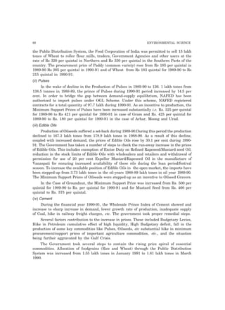 68 ENVIRONMENTAL SCIENCE
the Public Distribution System, the Food Corporation of India was permitted to sell 15 lakh
tones of Wheat to roller flour mills, traders, Government Agencies and other users at the
rate of Rs 320 per quintal in Northern and Rs 330 per quintal in the Southern Parts of the
country. The procurement price of Paddy (common variety) rose from Rs 185 per quintal in
1989-90 Rs 205 per quintal in 1990-91 and of Wheat from Rs 183 quintal for 1989-90 to Rs
215 quintal in 1990-91.
(ii) Pulses
In the wake of decline in the Production of Pulses in 1989-90 to 126. 1 lakh tones from
138.5 tonnes in 1988-89, the prince of Pulses during 1990-91 period increased by 14.5 per
cent. In order to bridge the gap between demand-supply equilibrium, NAFED has been
authorized to import pulses under OGL Scheme. Under this scheme, NAFED registered
contracts for a total quantity of 97.7 lakh during 1990-91. As an incentive to production, the
Minimum Support Prices of Pulses have been increased substantially i.e. Rs. 325 per quintal
for 1989-90 to Rs 421 per quintal for 1990-91 in case of Gram and Rs. 425 per quintal for
1989-90 to Rs. 180 per quintal for 1990-91 in the case of Arhar, Moong and Urad.
(iii) Edible Oils
Production of Oilseeds suffered a set-back during 1989-90.During this period the production
declined to 167.3 lakh tones from 178.9 lakh tones in 1988-90. As a result of this decline,
coupled with increased demand, the prices of Edible Oils rose by 30.1 per cent during 1990-
91. The Government has taken a number of steps to check the run-away increase in the prices
of Edible Oils. This includes exemption of Excise Duty on Refined Rapeseed/Mustard seed Oil,
reduction in the stock limits of Edible Oils with wholesalers and retailers and withdrawal of
permission for use of 20 per cent Expellor Mustard/Rapeseed Oil in the manufacture of
Vanaspati for ensuring increased availability of these oils during the lean period/festival
season. To increase the available position of Edible Oils in the open market, the imports have
been stepped-up from 3.73 lakh tones in the oil-years 1988-89 lakh tones in oil year 1989-90.
The Minimum Support Prices of Oilseeds were stepped-up as an incentive to Oilseed Gravers.
In the Case of Groundnut, the Minimum Support Price was increased from Rs. 500 per
quintal for 1989-90 to Rs. per quintal for 1990-91 and for Mustard Seed from Rs. 460 per
quintal to Rs. 575 per quintal.
(iv) Cement
During the financial year 1990-91, the Wholesale Prince Index of Cement showed and
increase to sharp increase in demand, lower growth rate of production, inadequate supply
of Coal, hike in railway freight charges, etc. The government took proper remedial steps.
Several factors contribution to the increase in prices. These included Budgetary Levies,
Hike in Petroleum cumulative effect of high liquidity, High Budgetary deficit, fall in the
production of some key commodities like Pulses, Oilseeds, etc substantial hike in minimum
procurement/support prices of important agriculture commodities, etc., and the situation
being further aggravated by the Gulf Crisis.
The Government took several steps to contain the rising price spiral of essential
commodities. Allocation of foodgrains (Rice and Wheat) through the Public Distribution
System was increased from 1.55 lakh tones in January 1991 to 1.81 lakh tones in March
1990.
 