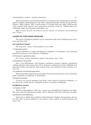 ENVIRONMENTAL SCIENCE : NATURAL RESOURCES 69
State Governments and UT administrations were asked to step up enforcement activities
against hoarders, black-marketers and other antisocial elements. During the period from
January, 1990 to March, 1991, a total number of 1,24,885 raids were made, 5,900 persons
were arrested 4,557 persons were prosecuted and goods worth Rs. 1956.65 lakh were
confiscated under the Essential Commodities Act.
Note: Courtesy Research and Reference Division Ministry of Information and Broadcasting
Govt. of India.
CAUSES OF FOOD GRAIN PROBLEMS
The causes of foodgrain problems can be understood under three heads-long term; mid-
term and short-term.
(a) Long-Term Causes
The long term causes of food problem are as under:
(1) Population growth
Instant imbalance in supply and demand of foodgrains is consequent to the enhanced
population pressure on the quantity of foodgrains.
(2) Decrease in agriculture output
For various reasons, agriculture output is decreasing day to day.
(3) Decrease in Productivity
Due to the afforestation, land abrasion; insufficient manures, defective agricultural
methods defective land tenures have led to decrease in productivity of land. Although new
agricultural policy increased the main crops by times, yet compared to other countries, it is
even less.
(4) Insistence of commercial agricultural
With the growth of importance to agriculture for commercial purposes, to earn immediate
profit production of foodgrains is discouraged.
(5) Natural Calamities
At times, the natural calamities like floods, crops instead of nutritious foodgrains as
the former has richer growth. Consequently there is scarcity of foodgrains.
(b) Mid-term Causes
(1) Position of 1947
With the independence in 1947, the country was sub-divided into Pakistan and India.
The areas with rich agricultural produce went to Pakistan. This led to food crisis in India.
(2) Defective Food Distribution
Food crisis is chiefly due to defective food distribution. Traders and consumers store in
lot when they see that production is less. Hence, crops available in market decrease and
prices soar.
 
