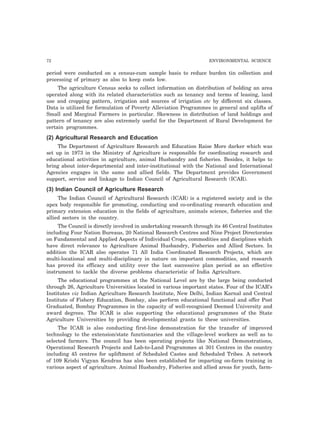 72 ENVIRONMENTAL SCIENCE
period were conducted on a census-cum sample basis to reduce burden tin collection and
processing of primary as also to keep costs low.
The agriculture Census seeks to collect information on distribution of holding an area
operated along with its related characteristics such as tenancy and terms of leasing, land
use and cropping pattern, irrigation and sources of irrigation etc by different six classes.
Data is utilized for formulation of Poverty Alleviation Programmes in general and uplifts of
Small and Marginal Farmers in particular. Skewness in distribution of land holdings and
pattern of tenancy are also extremely useful for the Department of Rural Development for
certain programmes.
(2) Agricultural Research and Education
The Department of Agriculture Research and Education Raise More darker which was
set up in 1973 in the Ministry of Agriculture is responsible for coordinating research and
educational activities in agriculture, animal Husbandry and fisheries. Besides, it helps to
bring about inter-departmental and inter-institutional with the National and International
Agencies engages in the same and allied fields. The Department provides Government
support, service and linkage to Indian Council of Agricultural Research (ICAR).
(3) Indian Council of Agriculture Research
The Indian Council of Agricultural Research (ICAR) is a registered society and is the
apex body responsible for promoting, conducting and co-ordinating research education and
primary extension education in the fields of agriculture, animals science, fisheries and the
allied sectors in the country.
The Council is directly involved in undertaking research through its 46 Central Institutes
including Four Nation Bureaus, 20 National Research Centres and Nine Project Directorates
on Fundamental and Applied Aspects of Individual Crops, commodities and disciplines which
have direct relevance to Agriculture Animal Husbandry, Fisheries and Allied Sectors. In
addition the ICAR also operates 71 All India Coordinated Research Projects, which are
multi-locational and multi-disciplinary in nature on important commodities, and research
has proved its efficacy and utility over the last successive plan period as an effective
instrument to tackle the diverse problems characteristic of India Agriculture.
The educational programmes at the National Level are by the large being conducted
through 26, Agriculture Universities located in various important states. Four of the ICAR’s
Institutes viz Indian Agriculture Research Institute, New Delhi, Indian Karnal and Central
Institute of Fishery Education, Bombay, also perform educational functional and offer Post
Graduated, Bombay Programmes in the capacity of well-recognised Deemed University and
award degrees. The ICAR is also supporting the educational programmes of the State
Agriculture Universities by providing developmental grants to these universities.
The ICAR is also conducting first-line demonstration for the transfer of improved
technology to the extension/state functionaries and the village-level workers as well as to
selected farmers. The council has been operating projects like National Demonstrations,
Operational Research Projects and Lab-to-Land Programmes at 301 Centres in the country
including 45 centres for upliftment of Scheduled Castes and Scheduled Tribes. A network
of 109 Krishi Vigyan Kendras has also been established for imparting on-farm training in
various aspect of agriculture. Animal Husbandry, Fisheries and allied areas for youth, farm-
 