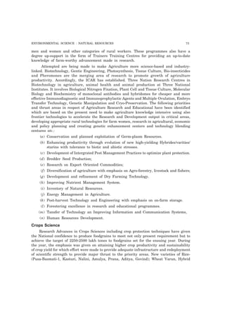 ENVIRONMENTAL SCIENCE : NATURAL RESOURCES 73
men and women and other categories of rural workers. These programmes also have a
degree up-support in the form of Trainers Training Centres for providing an up-to-date
knowledge of farm-worthy advancement made in research.
Attempted are being made to make Agriculture more science-based and industry-
linked. Biotechnology, Gentic Engineering, Photosynthesis, Tissue Culture, Bio-insecticides
and Pheromones are the merging area of research to promote growth of agriculture
productivity. Accordingly, the ICAR has established. Three Nation Research Centres in
Biotechnology in agriculture, animal health and animal production at Three National
Institutes. It involves Biological Nitrogen Fixation, Plant Cell and Tissue Culture, Molecular
Biology and Biochemistry of monoclonal antibodies and hybridomes for cheaper and more
effective Immunodiagnostic and Immunoprophylactic Agents and Multiple Ovulation, Embryo
Transfer Technology, Genetic Manipulation and Cryo-Preservation. The following priorities
and thrust areas in respect of Agriculture Research and Educational have been identified
which are based on the present need to make agriculture knowledge intensive using also
frontier technologies to accelerate the Research and Development output in critical areas,
developing appropriate rural technologies for farm women, research in agricultural, economic
and policy planning and creating genetic enhancement centers and technology blending
centures etc.:
(a) Conservation and planned exploitation of Germ-plasm Resources.
(b) Enhancing productivity through evolution of new high-yielding Hybrides/varities/
starins with tolerance to biotic and abiotic stresses.
(c) Development of Intergrated Pest Management Practices to optimize plant protection.
(d) Bredder Seed Production;
(e) Research on Export Oriented Commodities;
(f) Diversification of agriculture with emphasis on Agro-forestry, livestock and fishers;
(g) Development and refinement of Dry Farming Technology.
(h) Improving Nutrient Management System.
(i) Inventory of Natural Resources.
(j) Energy Management in Agriculture.
(k) Post-harvest Technology and Engineering with emphasis on on-farm storage.
(l) Forestering excellence in research and educational programmes.
(m) Tansfer of Technology an Improving Information and Communication Systems,
(n) Human Resources Development.
Crops Science
Research Advances in Crops Sciences including crop protection techniques have given
the National confidence to produce foodgrains to meet not only present requirement but to
achieve the target of 2250-2500 lakh tones to foodgrains set for the ensuing year. During
the year, the emphasis was given on attaining higher crop productivity and sustainability
of crop yield for which effort were made to provide adequate infrastructure and redeployment
of scientific strength to provide major thrust to the priority areas. New varieties of Rice-
(Pusa-Basmati-1, Kasturi, Nalini, Amulya, Prana, Aditya, Govind); Wheat Varun, Hybrid
 